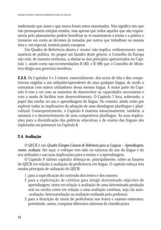 QUADRO EUROPEU COMUM DE REFERÊNCIA PARA AS LÍNGUAS

tradicionais que usam e que nunca foram antes examinados. Não significa isto que
tais pressupostos estejam errados, mas apenas que todos aqueles que são responsáveis pelo planeamento podem beneficiar se re-examinarem a teoria e a prática e
tomarem em conta as decisões já tomadas por outros que trabalham na mesma
área e, em especial, noutros países europeus.
Um Quadro de Referência aberto e ‘neutro’ não implica, evidentemente, uma
ausência de política. Ao propor um Quadro deste género, o Conselho da Europa
não está, de maneira nenhuma, a afastar-se dos princípios apresentados no Capítulo 1, assim como nas recomendações R (82) e R (98) que o Conselho de Ministros dirigiu aos governos-membros.
2.3.3. Os Capítulos 4 e 5 tratam, essencialmente, dos actos de fala e das competências exigidas a um utilizador/aprendente de uma qualquer língua, de modo a
comunicar com outros utilizadores dessa mesma língua. A maior parte do Capítulo 6 tem a ver com as maneiras de desenvolver as capacidades necessárias e
com o modo de facilitar esse desenvolvimento. O Capítulo 7 foca, sobretudo, o
papel das tarefas no uso e aprendizagem da língua. No entanto, ainda estão por
explorar todas as implicações da adopção de uma abordagem plurilingue e pluricultural. Consequentemente, o Capítulo 6 examina minuciosamente, também, a
natureza e o desenvolvimento de uma competência plurilingue. As suas implicações para a diversificação das políticas educativas e de ensino das línguas são
exploradas em pormenor no Capítulo 8.

2.4. Avaliação
O QECR é um Quadro Europeu Comum de Referência para as Línguas – Aprendizagem,
ensino, avaliação. Até aqui, o enfoque tem sido na natureza do uso da língua e do
seu utilizador e nas suas implicações para o ensino e a aprendizagem.
O Capítulo 9 (último capítulo) debruça-se, principalmente, sobre as funções
do QECR em relação à avaliação da proficiência em língua. O capítulo esboça três
modos principais de utilização do QECR:
1. para a especificação do conteúdo dos testes e dos exames;
2. para a explicitação de critérios para atingir determinado objectivo de
aprendizagem, tanto em relação à avaliação de uma determinada produção
oral ou escrita como em relação a uma avaliação contínua, seja ela auto-avaliação, heteroavaliação ou avaliação realizada pelo professor;
3. para a descrição de níveis de proficiência nos testes e exames existentes,
permitindo, assim, comparar diferentes sistemas de classificações.

42

 