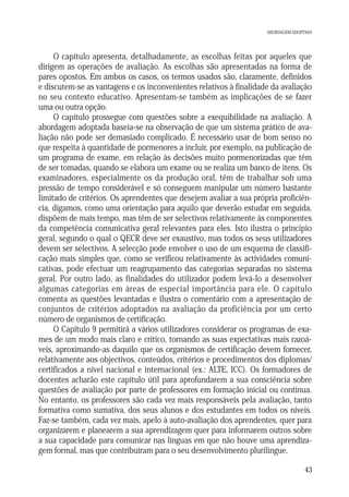 ABORDAGEM ADOPTADA

O capítulo apresenta, detalhadamente, as escolhas feitas por aqueles que
dirigem as operações de avaliação. As escolhas são apresentadas na forma de
pares opostos. Em ambos os casos, os termos usados são, claramente, definidos
e discutem-se as vantagens e os inconvenientes relativos à finalidade da avaliação
no seu contexto educativo. Apresentam-se também as implicações de se fazer
uma ou outra opção.
O capítulo prossegue com questões sobre a exequibilidade na avaliação. A
abordagem adoptada baseia-se na observação de que um sistema prático de avaliação não pode ser demasiado complicado. É necessário usar de bom senso no
que respeita à quantidade de pormenores a incluir, por exemplo, na publicação de
um programa de exame, em relação às decisões muito pormenorizadas que têm
de ser tomadas, quando se elabora um exame ou se realiza um banco de itens. Os
examinadores, especialmente os da produção oral, têm de trabalhar sob uma
pressão de tempo considerável e só conseguem manipular um número bastante
limitado de critérios. Os aprendentes que desejem avaliar a sua própria proficiência, digamos, como uma orientação para aquilo que deverão estudar em seguida,
dispõem de mais tempo, mas têm de ser selectivos relativamente às componentes
da competência comunicativa geral relevantes para eles. Isto ilustra o princípio
geral, segundo o qual o QECR deve ser exaustivo, mas todos os seus utilizadores
devem ser selectivos. A selecção pode envolver o uso de um esquema de classificação mais simples que, como se verificou relativamente às actividades comunicativas, pode efectuar um reagrupamento das categorias separadas no sistema
geral. Por outro lado, as finalidades do utilizador podem levá-lo a desenvolver
algumas categorias em áreas de especial importância para ele. O capítulo
comenta as questões levantadas e ilustra o comentário com a apresentação de
conjuntos de critérios adoptados na avaliação da proficiência por um certo
número de organismos de certificação.
O Capítulo 9 permitirá a vários utilizadores considerar os programas de exames de um modo mais claro e crítico, tornando as suas expectativas mais razoáveis, aproximando-as daquilo que os organismos de certificação devem fornecer,
relativamente aos objectivos, conteúdos, critérios e procedimentos dos diplomas/
certificados a nível nacional e internacional (ex.: ALTE, ICC). Os formadores de
docentes acharão este capítulo útil para aprofundarem a sua consciência sobre
questões de avaliação por parte de professores em formação inicial ou contínua.
No entanto, os professores são cada vez mais responsáveis pela avaliação, tanto
formativa como sumativa, dos seus alunos e dos estudantes em todos os níveis.
Faz-se também, cada vez mais, apelo à auto-avaliação dos aprendentes, quer para
organizarem e planearem a sua aprendizagem quer para informarem outros sobre
a sua capacidade para comunicar nas línguas em que não houve uma aprendizagem formal, mas que contribuíram para o seu desenvolvimento plurilingue.
43

 