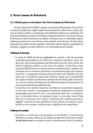 NÍVEIS COMUNS DE REFERÊNCIA

3. Níveis Comuns de Referência
3.1. Critérios para os descritores dos Níveis Comuns de Referência
Um dos objectivos do QECR é ajudar os parceiros institucionais a descreverem
os níveis de proficiência exigidos pelas normas existentes, pelos testes e pelos exames, de modo a facilitar a comparação entre diferentes sistemas de certificação. Foi
com esta finalidade que foram concebidos o Esquema Descritivo e os Níveis Comuns
de Referência. Juntos fornecem uma grelha conceptual que os utilizadores podem
explorar para descrever o seu sistema. Uma escala de níveis deveria, de forma ideal,
responder aos quatro critérios seguintes. Dois deles dizem respeito a problemas de
descrição, enquanto os outros dois têm a ver com problemas de medição:
Problemas de descrição

• A escala do QECR deveria ser independente do contexto, a fim de acomodar
resultados generalizáveis de diferentes contextos específicos. Quer isto
dizer que uma escala produzida especificamente para um meio escolar não
pode ser aplicada a adultos ou vice-versa. No entanto, os descritores numa
escala do QECR devem ser simultaneamente relevantes para o contexto, relacionáveis com os contextos pertinentes ou transferíveis para esses mesmos
contextos – e apropriados à função pela qual estão a ser utilizados. Isto significa que as categorias usadas para descrever aquilo que os aprendentes
são capazes de fazer em diferentes contextos de uso devem poder relacionar-se com os contextos da língua-alvo de diferentes grupos de aprendentes no
seio da generalidade da população-alvo.
• A descrição deve também basear-se nas teorias da competência linguística,
se bem que a teoria e a investigação actualmente disponíveis se mostrem
inadequadas para servir de base a uma descrição deste tipo. A categorização e a descrição devem, de qualquer forma, ter uma base teórica. Para
além de se relacionar com a teoria, a descrição deve também permanecer
amigável – acessível aos que trabalham na área. Deverá encorajá-los a aprofundar, no seu contexto, a reflexão sobre o significado de competência.
Problemas de medição

• Os graus na escala que correspondem às actividades e competências
definidas na escala comum de um Quadro de Referência deveriam ser determinados objectivamente, na medida em que se baseiam numa teoria de medição.
45

 