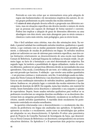 QUADRO EUROPEU COMUM DE REFERÊNCIA PARA AS LÍNGUAS

• Pretende-se com isto evitar que se sistematizem erros pela adopção de
regras não fundamentadas e de mecanismos empíricos dos autores, de certos grupos profissionais ou pela consulta das escalas existentes.
• O número de níveis adoptado deveria reflectir a progressão nos diferentes sectores, mas em situações específicas não deveria exceder o número de níveis
que as pessoas são capazes de distinguir de forma razoável e coerente.
Poderá isto implicar a adopção de graus de dimensões diferentes ou uma
abordagem com dois níveis: uma mais abrangente para os níveis comuns e
clássicos e outra mais estreita, mais pedagógica, para os níveis locais.
Não é fácil satisfazer estes critérios, mas eles dão orientações úteis. Na verdade, é possível satisfazê-los combinando métodos intuitivos, qualitativos e quantitativos, o que contrasta com os modos puramente intuitivos que presidem, geralmente, à elaboração de escalas de proficiência em língua. Os métodos intuitivos
podem ser suficientes no caso de sistemas para contextos específicos, mas têm certas limitações relativamente ao desenvolvimento de uma escala num Quadro
Comum de Referência. A principal fraqueza da confiança na intuição reside, em primeiro lugar, no facto de a formulação a um nível determinado ser subjectiva. Em
segundo lugar, há também a possibilidade de alguns utilizadores, vindos de sectores diferentes, poderem ter perspectivas diferentes devido às necessidades dos seus
aprendentes. Uma escala, à semelhança de um teste, só é válida para contextos em
que está provado que funciona. A validação – que envolve uma análise quantitativa
– é um processo contínuo e, teoricamente, sem fim. A metodologia usada na elaboração dos Níveis Comuns de Referência e nos descritores foi relativamente rigorosa.
Usou-se uma combinação sistemática de métodos intuitivos, qualitativos e quantitativos. Analisou-se, em primeiro lugar, o conteúdo das escalas existentes à luz das
categorias de descrição do QECR. Em seguida, numa fase intuitiva, este material foi
revisto, foram formulados novos descritores e submetido o seu conjunto à opinião
de especialistas. Depois, foram usados métodos qualitativos para verificar se os
professores reconheciam as categorias descritas escolhidas e se os descritores descreviam bem as categorias pretendidas. Finalmente, escalaram-se os melhores descritores, usando métodos quantitativos. A exactidão deste escalamento foi posteriormente controlada em estudos semelhantes.
As questões relacionadas com o desenvolvimento e o escalamento das descrições da proficiência em língua são analisadas nos apêndices. O Apêndice A
apresenta as escalas e o escalamento, assim como as metodologias que podem
ser adoptadas no seu desenvolvimento. O Apêndice B refere uma panorâmica
geral do Projecto do Conselho Nacional de Investigação da Suíça, que desenvolveu os Níveis Comuns de Referência e os descritores correspondentes em sectores
educativos distintos. Os Apêndices C e D apresentam dois projectos europeus
46

 