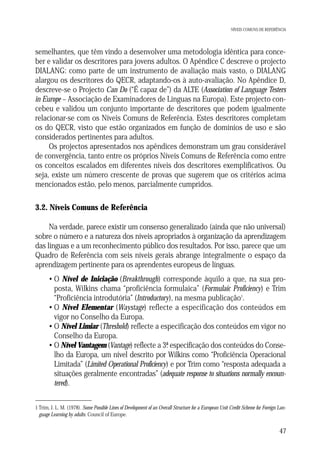 NÍVEIS COMUNS DE REFERÊNCIA

semelhantes, que têm vindo a desenvolver uma metodologia idêntica para conceber e validar os descritores para jovens adultos. O Apêndice C descreve o projecto
DIALANG: como parte de um instrumento de avaliação mais vasto, o DIALANG
alargou os descritores do QECR, adaptando-os à auto-avaliação. No Apêndice D,
descreve-se o Projecto Can Do (“É capaz de”) da ALTE (Association of Language Testers
in Europe – Associação de Examinadores de Línguas na Europa). Este projecto concebeu e validou um conjunto importante de descritores que podem igualmente
relacionar-se com os Níveis Comuns de Referência. Estes descritores completam
os do QECR, visto que estão organizados em função de domínios de uso e são
considerados pertinentes para adultos.
Os projectos apresentados nos apêndices demonstram um grau considerável
de convergência, tanto entre os próprios Níveis Comuns de Referência como entre
os conceitos escalados em diferentes níveis dos descritores exemplificativos. Ou
seja, existe um número crescente de provas que sugerem que os critérios acima
mencionados estão, pelo menos, parcialmente cumpridos.

3.2. Níveis Comuns de Referência
Na verdade, parece existir um consenso generalizado (ainda que não universal)
sobre o número e a natureza dos níveis apropriados à organização da aprendizagem
das línguas e a um reconhecimento público dos resultados. Por isso, parece que um
Quadro de Referência com seis níveis gerais abrange integralmente o espaço da
aprendizagem pertinente para os aprendentes europeus de línguas.
• O Nível de Iniciação (Breakthrough) corresponde àquilo a que, na sua proposta, Wilkins chama “proficiência formulaica” (Formulaic Proficiency) e Trim
“Proficiência introdutória” (Introductory), na mesma publicação1.
• O Nível Elementar (Waystage) reflecte a especificação dos conteúdos em
vigor no Conselho da Europa.
• O Nível Limiar (Threshold) reflecte a especificação dos conteúdos em vigor no
Conselho da Europa.
• O Nível Vantagem (Vantage) reflecte a 3ª especificação dos conteúdos do Conse.
lho da Europa, um nível descrito por Wilkins como “Proficiência Operacional
Limitada” (Limited Operational Proficiency) e por Trim como “resposta adequada a
situações geralmente encontradas” (adequate response to situations normally encountered).
1 Trim, J. L. M. (1978). Some Possible Lines of Development of an Overall Structure for a European Unit Credit Scheme for Foreign Language Learning by adults. Council of Europe.

47

 