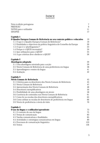 ÍNDICE
Nota à edição portuguesa
PREFÁCIO
NOTAS para o utilizador
SINOPSE

7
9
11
17

Capítulo 1
O Quadro Europeu Comum de Referência no seu contexto político e educativo
1.1. O que é o Quadro Europeu Comum de Referência?
1.2. Finalidades e objectivos da política linguística do Conselho da Europa
1.3. O que é o ‘plurilinguismo’?
1.4. Porque é o QECR necessário?
1.5. Que utilizações para o QECR?
1.6. A que critérios deve obedecer o QECR?

19
19
20
23
24
25
26

Capítulo 2
Abordagem adoptada
2.1. Uma abordagem orientada para a acção
2.2. Níveis Comuns de Referência de uma proficiência em língua
2.3. Aprendizagem e ensino da língua
2.4. Avaliação

29
29
38
41
42

Capítulo 3
Níveis Comuns de Referência
3.1. Critérios para os descritores dos Níveis Comuns de Referência
3.2. Níveis Comuns de Referência
3.3. Apresentação dos Níveis Comuns de Referência
3.4. Descritores exemplificativos
3.5. Flexibilidade de uma abordagem em árvore
3.6. Coerência de conteúdos nos Níveis Comuns de Referência
3.7. Como ler as escalas dos descritores exemplificativos
3.8. Como utilizar as escalas de descritores de proficiência em língua
3.9. Níveis de proficiência e níveis de êxito

45
45
47
48
50
58
61
65
66
70

Capítulo 4
O uso da língua e o utilizador/aprendente
4.1. O contexto do uso da língua
4.2. Temas de comunicação
4.3. Tarefas comunicativas e finalidades
4.4. Actividades e estratégias comunicativas em língua
4.5. Processos de comunicação linguística
4.6. Textos

73
75
83
85
89
133
136

5

 