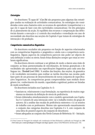 NÍVEIS COMUNS DE REFERÊNCIA

Estratégias

Os descritores “É capaz de” (Can Do) são propostos para algumas das estratégias usadas na realização de actividades comunicativas. As estratégias são consideradas como uma charneira entre os recursos do aprendente (competências) e o
que ele é capaz de fazer com eles (actividades comunicativas). Os três princípios
de a) planeamento da acção, b) equilíbrio dos recursos e compensação das deficiências durante a execução e c) controlo dos resultados e remediação em caso de
necessidade são descritos nas secções do Capítulo 4 que tratam de estratégias de
interacção e de produção.
Competências comunicativas linguísticas

Os descritores escalados são propostos em função de aspectos relacionados
com as competências linguística e pragmática e ainda com a competência sociolinguística. Alguns aspectos da competência parecem não poder ser objecto de
uma definição a todos os níveis; foram feitas distinções sempre que estas se revelaram significativas.
Os descritores devem continuar a ser globais de modo a darem uma visão de
conjunto; as listas pormenorizadas de microfunções, de formas gramaticais e de
vocabulário são apresentadas nas especificações linguísticas para cada uma das
línguas (ex.: Threshold Level 1990).2 A análise das funções, das noções, da gramática
e do vocabulário necessários para realizar as tarefas descritas nas escalas pode
fazer parte de um processo de desenvolvimento de novos conjuntos de especificações linguísticas. As competências gerais compreendidas num módulo deste
género (ex.: conhecimento do mundo, capacidades cognitivas) podem ser listadas
de modo semelhante.
Os descritores incluídos nos Capítulos 4 e 5:
• baseiam-se, relativamente à sua formulação, na experiência de muitos organismos no domínio da definição de níveis de proficiência;
• foram elaborados simultaneamente com o modelo apresentado nos Capítulos 4 e 5 através de uma interacção entre: (a) o trabalho teórico do grupo de
autores; (b) a análise das escalas de proficiência existentes e (c) as sessões
de trabalho com os professores. Mesmo não apresentando exaustivamente
o conjunto das categorias descritas nos Capítulos 4 e 5, este conjunto dá
uma ideia do possível aspecto do conjunto de descritores;
• foram adequados ao conjunto dos Níveis Comuns de Referência: A1 – Iniciação,
2 O Nível Limiar do Português foi realizado sob coordenação de René Richterich e publicado em Portugal em 1988
(Nível Limiar para o ensino/aprendizagem do Português como língua segunda. Lisboa: ICALP/Ministério da Educação). N.R.

51

 