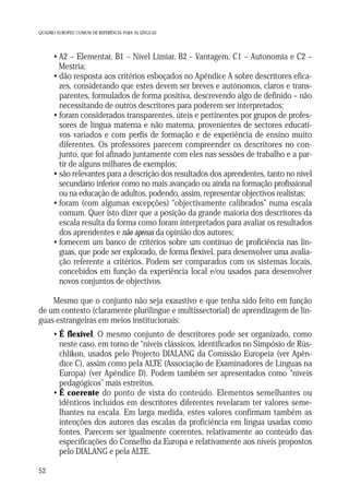 QUADRO EUROPEU COMUM DE REFERÊNCIA PARA AS LÍNGUAS

• A2 – Elementar, B1 – Nível Limiar, B2 – Vantagem, C1 – Autonomia e C2 –
Mestria;
• dão resposta aos critérios esboçados no Apêndice A sobre descritores eficazes, considerando que estes devem ser breves e autónomos, claros e transparentes, formulados de forma positiva, descrevendo algo de definido – não
necessitando de outros descritores para poderem ser interpretados;
• foram considerados transparentes, úteis e pertinentes por grupos de professores de língua materna e não materna, provenientes de sectores educativos variados e com perfis de formação e de experiência de ensino muito
diferentes. Os professores parecem compreender os descritores no conjunto, que foi afinado juntamente com eles nas sessões de trabalho e a partir de alguns milhares de exemplos;
• são relevantes para a descrição dos resultados dos aprendentes, tanto no nível
secundário inferior como no mais avançado ou ainda na formação profissional
ou na educação de adultos, podendo, assim, representar objectivos realistas;
• foram (com algumas excepções) “objectivamente calibrados” numa escala
comum. Quer isto dizer que a posição da grande maioria dos descritores da
escala resulta da forma como foram interpretados para avaliar os resultados
dos aprendentes e não apenas da opinião dos autores;
• fornecem um banco de critérios sobre um contínuo de proficiência nas línguas, que pode ser explorado, de forma flexível, para desenvolver uma avaliação referente a critérios. Podem ser comparados com os sistemas locais,
concebidos em função da experiência local e/ou usados para desenvolver
novos conjuntos de objectivos.
Mesmo que o conjunto não seja exaustivo e que tenha sido feito em função
de um contexto (claramente plurilingue e multissectorial) de aprendizagem de línguas estrangeiras em meios institucionais:
• É flexível. O mesmo conjunto de descritores pode ser organizado, como
neste caso, em torno de “níveis clássicos, identificados no Simpósio de Rüschlikon, usados pelo Projecto DIALANG da Comissão Europeia (ver Apêndice C), assim como pela ALTE (Associação de Examinadores de Línguas na
Europa) (ver Apêndice D). Podem também ser apresentados como “níveis
pedagógicos” mais estreitos.
• É coerente do ponto de vista do conteúdo. Elementos semelhantes ou
idênticos incluídos em descritores diferentes revelaram ter valores semelhantes na escala. Em larga medida, estes valores confirmam também as
intenções dos autores das escalas da proficiência em língua usadas como
fontes. Parecem ser igualmente coerentes, relativamente ao conteúdo das
especificações do Conselho da Europa e relativamente aos níveis propostos
pelo DIALANG e pela ALTE.
52

 