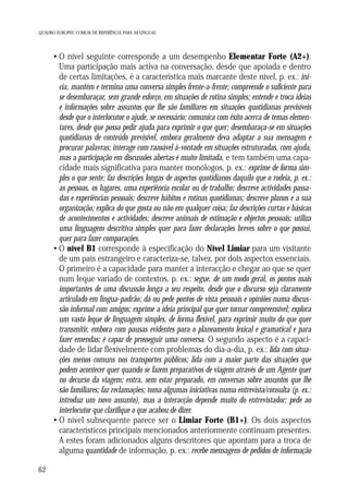 QUADRO EUROPEU COMUM DE REFERÊNCIA PARA AS LÍNGUAS

• O nível seguinte corresponde a um desempenho Elementar Forte (A2+).
Uma participação mais activa na conversação, desde que apoiada e dentro
de certas limitações, é a característica mais marcante deste nível, p. ex.: inicia, mantém e termina uma conversa simples frente-a-frente; compreende o suficiente para
se desembaraçar, sem grande esforço, em situações de rotina simples; entende e troca ideias
e informações sobre assuntos que lhe são familiares em situações quotidianas previsíveis
desde que o interlocutor o ajude, se necessário; comunica com êxito acerca de temas elementares, desde que possa pedir ajuda para exprimir o que quer; desembaraça-se em situações
quotidianas de conteúdo previsível, embora geralmente deva adaptar a sua mensagem e
procurar palavras; interage com razoável à-vontade em situações estruturadas, com ajuda,
mas a participação em discussões abertas é muito limitada, e tem também uma capacidade mais significativa para manter monólogos, p. ex.: exprime de forma simples o que sente; faz descrições longas de aspectos quotidianos daquilo que o rodeia, p. ex.:
as pessoas, os lugares, uma experiência escolar ou de trabalho; descreve actividades passadas e experiências pessoais; descreve hábitos e rotinas quotidianas; descreve planos e a sua
organização; explica do que gosta ou não em qualquer coisa; faz descrições curtas e básicas
de acontecimentos e actividades; descreve animais de estimação e objectos pessoais; utiliza
uma linguagem descritiva simples quer para fazer declarações breves sobre o que possui,
quer para fazer comparações.
• O nível B1 corresponde à especificação do Nível Limiar para um visitante
de um país estrangeiro e caracteriza-se, talvez, por dois aspectos essenciais.
O primeiro é a capacidade para manter a interacção e chegar ao que se quer
num leque variado de contextos, p. ex.: segue, de um modo geral, os pontos mais
importantes de uma discussão longa a seu respeito, desde que o discurso seja claramente
articulado em língua-padrão; dá ou pede pontos de vista pessoais e opiniões numa discussão informal com amigos; exprime a ideia principal que quer tornar compreensível; explora
um vasto leque de linguagem simples, de forma flexível, para exprimir muito do que quer
transmitir, embora com pausas evidentes para o planeamento lexical e gramatical e para
fazer emendas; é capaz de prosseguir uma conversa. O segundo aspecto é a capacidade de lidar flexivelmente com problemas do dia-a-dia, p. ex.: lida com situações menos comuns nos transportes públicos; lida com a maior parte das situações que
podem acontecer quer quando se fazem preparativos de viagem através de um Agente quer
no decurso da viagem; entra, sem estar preparado, em conversas sobre assuntos que lhe
são familiares; faz reclamações; toma algumas iniciativas numa entrevista/consulta (p. ex.:
introduz um novo assunto), mas a interacção depende muito do entrevistador; pede ao
interlocutor que clarifique o que acabou de dizer.
• O nível subsequente parece ser o Limiar Forte (B1+). Os dois aspectos
característicos principais mencionados anteriormente continuam presentes.
A estes foram adicionados alguns descritores que apontam para a troca de
alguma quantidade de informação, p. ex.: recebe mensagens de pedidos de informação
62

 