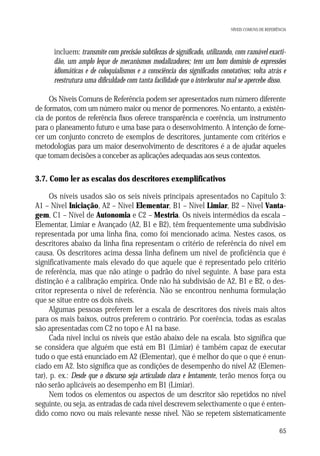 NÍVEIS COMUNS DE REFERÊNCIA

• incluem: transmite com precisão subtilezas de significado, utilizando, com razoável exactidão, um amplo leque de mecanismos modalizadores; tem um bom domínio de expressões
idiomáticas e de coloquialismos e a consciência dos significados conotativos; volta atrás e
reestrutura uma dificuldade com tanta facilidade que o interlocutor mal se apercebe disso.
Os Níveis Comuns de Referência podem ser apresentados num número diferente
de formatos, com um número maior ou menor de pormenores. No entanto, a existência de pontos de referência fixos oferece transparência e coerência, um instrumento
para o planeamento futuro e uma base para o desenvolvimento. A intenção de fornecer um conjunto concreto de exemplos de descritores, juntamente com critérios e
metodologias para um maior desenvolvimento de descritores é a de ajudar aqueles
que tomam decisões a conceber as aplicações adequadas aos seus contextos.

3.7. Como ler as escalas dos descritores exemplificativos
Os níveis usados são os seis níveis principais apresentados no Capítulo 3:
A1 – Nível Iniciação, A2 – Nível Elementar, B1 – Nível Limiar, B2 – Nível Vantagem, C1 – Nível de Autonomia e C2 – Mestria. Os níveis intermédios da escala –
Elementar, Limiar e Avançado (A2, B1 e B2), têm frequentemente uma subdivisão
representada por uma linha fina, como foi mencionado acima. Nestes casos, os
descritores abaixo da linha fina representam o critério de referência do nível em
causa. Os descritores acima dessa linha definem um nível de proficiência que é
significativamente mais elevado do que aquele que é representado pelo critério
de referência, mas que não atinge o padrão do nível seguinte. A base para esta
distinção é a calibração empírica. Onde não há subdivisão de A2, B1 e B2, o descritor representa o nível de referência. Não se encontrou nenhuma formulação
que se situe entre os dois níveis.
Algumas pessoas preferem ler a escala de descritores dos níveis mais altos
para os mais baixos, outros preferem o contrário. Por coerência, todas as escalas
são apresentadas com C2 no topo e A1 na base.
Cada nível inclui os níveis que estão abaixo dele na escala. Isto significa que
se considera que alguém que está em B1 (Limiar) é também capaz de executar
tudo o que está enunciado em A2 (Elementar), que é melhor do que o que é enunciado em A2. Isto significa que as condições de desempenho do nível A2 (Elementar), p. ex.: Desde que o discurso seja articulado clara e lentamente, terão menos força ou
não serão aplicáveis ao desempenho em B1 (Limiar).
Nem todos os elementos ou aspectos de um descritor são repetidos no nível
seguinte, ou seja, as entradas de cada nível descrevem selectivamente o que é entendido como novo ou mais relevante nesse nível. Não se repetem sistematicamente
65

 