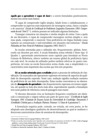 NÍVEIS COMUNS DE REFERÊNCIA

àquilo que o aprendente é capaz de fazer e a serem formulados positivamente,
mesmo nos níveis mais baixos:
“É capaz de compreender inglês simples, falado lenta e cuidadosamente, e
compreender os aspectos mais importantes de mensagens curtas, claras e simples
e de anúncios” (Escala de Certificação de Proficiência Linguística Eurocentres 1993: Compreensão do oral: Nível 2.3+4), embora possam ser indicadas algumas limitações.
“Consegue comunicar em situações e tarefas simples de rotina. Com a ajuda
de um dicionário, é capaz de compreender mensagens escritas simples e, sem
essa ajuda, compreende o essencial. Uma proficiência em língua limitada causa
rupturas na comunicação e mal-entendidos em situações não-rotineiras.” (Escala
Finlandesa de Nove Níveis de Proficiência Linguística 1993: Nível 2.5)
As escalas orientadas para o utilizador são, frequentemente, globais, fornecendo um descritor por nível. A escala finlandesa acima referida é deste tipo. O
Quadro 1, apresentado anteriormente neste capítulo para introduzir os Níveis
Comuns de Referência, oferece também um resumo global da proficiência típica
em cada nível. As escalas do utilizador podem também referir-se às quatro competências, tal como na escala Eurocentres acima citada, mas a simplicidade é a
característica mais importante das escalas que têm este propósito.
(b) as escalas orientadas para o avaliador guiam o processo de atribuição de classificação. Os enunciados são tipicamente expressos em termos de aspectos da qualidade do desempenho esperado. Neste caso, avaliação significa avaliação sumativa
da proficiência de um dado desempenho. Estas escalas concentram-se na observação do desempenho do aprendente e são frequentemente expressas em termos negativos, até quando se trata dos níveis mais altos, especialmente quando a formulação
tem como padrão de referência a nota de passagem num exame.
“O discurso disconexo e/ou as hesitações frequentes constituem um obstáculo à comunicação e exigem esforço por parte de quem ouve.” [Certificado de Inglês
Vantagem 1991 (Comissão de Exames Locais da Universidade de Cambridge: Documento 5
(Oralidade) Critérios para a Avaliação: Fluência: Patamar 1-2 (base de 4 patamares).6]
A formulação negativa pode, contudo, ser evitada, até certo ponto, se for
adoptada uma abordagem qualitativa do desenvolvimento na qual se analisem e
descrevam características-chave de amostras do desempenho.
3 Eurocentres Certificate Scale of Language Proficiency 1993: Level 2.
4 Todas as escalas mencionadas neste Apêndice são comentadas em pormenor em North, B. (1994). Scales of language
proficiency: a survey of some existing systems. Strasbourg: Council of Europe CC-LANG (94)24.
5 Finnish Nine Level Scale of Language Proficiency 1993: Level 2.
6 Certificate in Advanced for Assessment: fluency: Band 1-2 (bottom of 4 bands).

67

 