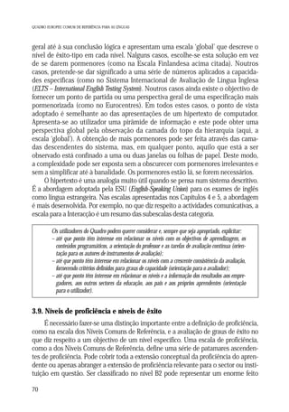 QUADRO EUROPEU COMUM DE REFERÊNCIA PARA AS LÍNGUAS

geral até à sua conclusão lógica e apresentam uma escala ‘global’ que descreve o
nível de êxito-tipo em cada nível. Nalguns casos, escolhe-se esta solução em vez
de se darem pormenores (como na Escala Finlandesa acima citada). Noutros
casos, pretende-se dar significado a uma série de números aplicados a capacidades específicas (como no Sistema Internacional de Avaliação de Língua Inglesa
(ELTS – International English Testing System). Noutros casos ainda existe o objectivo de
fornecer um ponto de partida ou uma perspectiva geral de uma especificação mais
pormenorizada (como no Eurocentres). Em todos estes casos, o ponto de vista
adoptado é semelhante ao das apresentações de um hipertexto de computador.
Apresenta-se ao utilizador uma pirâmide de informação e este pode obter uma
perspectiva global pela observação da camada do topo da hierarquia (aqui, a
escala ‘global’). A obtenção de mais pormenores pode ser feita através das camadas descendentes do sistema, mas, em qualquer ponto, aquilo que está a ser
observado está confinado a uma ou duas janelas ou folhas de papel. Deste modo,
a complexidade pode ser exposta sem a obscurecer com pormenores irrelevantes e
sem a simplificar até à banalidade. Os pormenores estão lá, se forem necessários.
O hipertexto é uma analogia muito útil quando se pensa num sistema descritivo.
É a abordagem adoptada pela ESU (English-Speaking Union) para os exames de inglês
como língua estrangeira. Nas escalas apresentadas nos Capítulos 4 e 5, a abordagem
é mais desenvolvida. Por exemplo, no que diz respeito a actividades comunicativas, a
escala para a Interacção é um resumo das subescalas desta categoria.
Os utilizadores do Quadro podem querer considerar e, sempre que seja apropriado, explicitar:
– até que ponto têm interesse em relacionar os níveis com os objectivos de aprendizagem, os
conteúdos programáticos, a orientação do professor e as tarefas de avaliação contínua (orientação para os autores de instrumentos de avaliação);
– até que ponto têm interesse em relacionar os níveis com a crescente consistência da avaliação,
fornecendo critérios definidos para graus de capacidade (orientação para o avaliador);
– até que ponto têm interesse em relacionar os níveis e a informação dos resultados aos empregadores, aos outros sectores da educação, aos pais e aos próprios aprendentes (orientação
para o utilizador).

3.9. Níveis de proficiência e níveis de êxito
É necessário fazer-se uma distinção importante entre a definição de proficiência,
como na escala dos Níveis Comuns de Referência, e a avaliação de graus de êxito no
que diz respeito a um objectivo de um nível específico. Uma escala de proficiência,
como a dos Níveis Comuns de Referência, define uma série de patamares ascendentes de proficiência. Pode cobrir toda a extensão conceptual da proficiência do aprendente ou apenas abranger a extensão de proficiência relevante para o sector ou instituição em questão. Ser classificado no nível B2 pode representar um enorme feito
70

 
