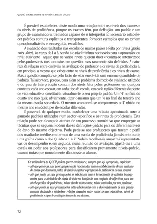 QUADRO EUROPEU COMUM DE REFERÊNCIA PARA AS LÍNGUAS

É possível estabelecer, deste modo, uma relação entre os níveis dos exames e
os níveis de proficiência, porque os exames têm, por definição, um padrão e um
grupo de examinadores treinados capazes de o interpretar. É necessário estabelecer padrões comuns explícitos e transparentes, fornecer exemplos que os tornem
operacionalizáveis e, em seguida, escalá-los.
A avaliação dos resultados nas escolas de muitos países é feita por níveis (grades,
notes, Noten), às vezes de 1 a 6, sendo 4 o nível mínimo necessário para a aprovação, ou
nível ‘suficiente’. Aquilo que os vários níveis querem dizer encontra-se interiorizado
pelos professores nos contextos em questão, mas raramente são definidos. A natureza da relação entre os níveis na avaliação do professor e os níveis de proficiência é,
em princípio, a mesma que existe entre os níveis de proficiência e os níveis de exame.
Mas a questão complica-se pelo facto de estar envolvida uma enorme quantidade de
padrões. Tal acontece, porque, para além do problema do modo de avaliação utilizado
e do grau de interpretação comum dos níveis feita pelos professores em qualquer
contexto, cada ano escolar, em cada tipo de escola, em cada região diferente do ponto
de vista educativo, constituirá naturalmente o seu próprio padrão. Um ‘4’ no final do
quarto ano não quer, obviamente, dizer o mesmo que um ‘4’ no final do terceiro ano
da mesma escola secundária. O mesmo acontecerá se compararmos o ‘4’ obtido no
mesmo ano em dois tipos de escolas diferentes.
É possível, de qualquer modo, estabelecer uma relação aproximada entre a
gama de padrões utilizados num sector específico e os níveis de proficiência. Esta
relação pode ser alcançada através de um processo cumulativo que empregue as
técnicas que se seguem. Podem dar-se definições-padrão para os diferentes níveis
de êxito do mesmo objectivo. Pode pedir-se aos professores que tracem o perfil
dos resultados médios em termos de uma escala de proficiência já existente ou de
uma grelha como a dos Quadros 1 e 2. Podem recolher-se amostras representativas do desempenho e, em seguida, numa reunião de avaliação, ajustá-las a uma
escala ou pedir aos professores para classificarem previamente níveis-padrão,
usando notas que normalmente dão aos seus alunos.
Os utilizadores do QECR podem querer considerar e, sempre que seja apropriado, explicitar:
– até que ponto as suas preocupações estão relacionadas com o estabelecimento de um conjunto
de níveis que desenhem perfis, de modo a registar o progresso de proficiência no seu sistema;
– até que ponto as suas preocupações se relacionam com o fornecimento de critérios transparentes para a atribuição de níveis de êxito em função de um conjunto de objectivos para um
nível específico de proficiência, talvez obtidos num exame, talvez atribuídos por um professor;
– até que ponto as suas preocupações estão relacionadas com o desenvolvimento de um quadro
comum destinado a estabelecer relações coerentes entre vários sectores educativos, níveis de
proficiência e tipos de avaliação dentro do seu sistema.

72

 