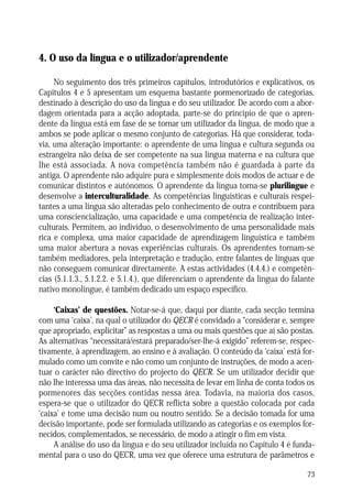 O USO DA LÍNGUA E O UTILIZADOR/APRENDENTE

4. O uso da língua e o utilizador/aprendente
No seguimento dos três primeiros capítulos, introdutórios e explicativos, os
Capítulos 4 e 5 apresentam um esquema bastante pormenorizado de categorias,
destinado à descrição do uso da língua e do seu utilizador. De acordo com a abordagem orientada para a acção adoptada, parte-se do princípio de que o aprendente da língua está em fase de se tornar um utilizador da língua, de modo que a
ambos se pode aplicar o mesmo conjunto de categorias. Há que considerar, todavia, uma alteração importante: o aprendente de uma língua e cultura segunda ou
estrangeira não deixa de ser competente na sua língua materna e na cultura que
lhe está associada. A nova competência também não é guardada à parte da
antiga. O aprendente não adquire pura e simplesmente dois modos de actuar e de
comunicar distintos e autónomos. O aprendente da língua torna-se plurilingue e
desenvolve a interculturalidade. As competências linguísticas e culturais respeitantes a uma língua são alteradas pelo conhecimento de outra e contribuem para
uma consciencialização, uma capacidade e uma competência de realização interculturais. Permitem, ao indivíduo, o desenvolvimento de uma personalidade mais
rica e complexa, uma maior capacidade de aprendizagem linguística e também
uma maior abertura a novas experiências culturais. Os aprendentes tornam-se
também mediadores, pela interpretação e tradução, entre falantes de línguas que
não conseguem comunicar directamente. A estas actividades (4.4.4.) e competências (5.1.1.3., 5.1.2.2. e 5.1.4.), que diferenciam o aprendente da língua do falante
nativo monolingue, é também dedicado um espaço específico.
‘Caixas’ de questões. Notar-se-á que, daqui por diante, cada secção termina
com uma ‘caixa’, na qual o utilizador do QECR é convidado a “considerar e, sempre
que apropriado, explicitar” as respostas a uma ou mais questões que aí são postas.
As alternativas “necessitará/estará preparado/ser-lhe-á exigido” referem-se, respectivamente, à aprendizagem, ao ensino e à avaliação. O conteúdo da ‘caixa’ está formulado como um convite e não como um conjunto de instruções, de modo a acentuar o carácter não directivo do projecto do QECR. Se um utilizador decidir que
não lhe interessa uma das áreas, não necessita de levar em linha de conta todos os
pormenores das secções contidas nessa área. Todavia, na maioria dos casos,
espera-se que o utilizador do QECR reflicta sobre a questão colocada por cada
‘caixa’ e tome uma decisão num ou noutro sentido. Se a decisão tomada for uma
decisão importante, pode ser formulada utilizando as categorias e os exemplos fornecidos, complementados, se necessário, de modo a atingir o fim em vista.
A análise do uso da língua e do seu utilizador incluída no Capítulo 4 é fundamental para o uso do QECR, uma vez que oferece uma estrutura de parâmetros e
73

 
