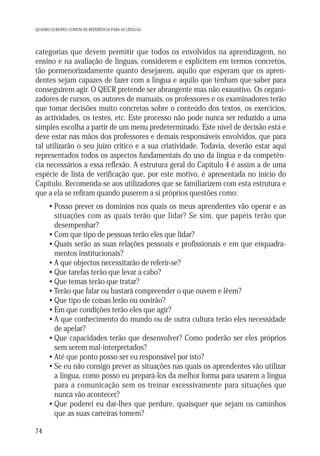 QUADRO EUROPEU COMUM DE REFERÊNCIA PARA AS LÍNGUAS

categorias que devem permitir que todos os envolvidos na aprendizagem, no
ensino e na avaliação de línguas, considerem e explicitem em termos concretos,
tão pormenorizadamente quanto desejarem, aquilo que esperam que os aprendentes sejam capazes de fazer com a língua e aquilo que tenham que saber para
conseguirem agir. O QECR pretende ser abrangente mas não exaustivo. Os organizadores de cursos, os autores de manuais, os professores e os examinadores terão
que tomar decisões muito concretas sobre o conteúdo dos textos, os exercícios,
as actividades, os testes, etc. Este processo não pode nunca ser reduzido a uma
simples escolha a partir de um menu predeterminado. Este nível de decisão está e
deve estar nas mãos dos professores e demais responsáveis envolvidos, que para
tal utilizarão o seu juízo crítico e a sua criatividade. Todavia, deverão estar aqui
representados todos os aspectos fundamentais do uso da língua e da competência necessários a essa reflexão. A estrutura geral do Capítulo 4 é assim a de uma
espécie de lista de verificação que, por este motivo, é apresentada no início do
Capítulo. Recomenda-se aos utilizadores que se familiarizem com esta estrutura e
que a ela se refiram quando puserem a si próprios questões como:
• Posso prever os domínios nos quais os meus aprendentes vão operar e as
situações com as quais terão que lidar? Se sim, que papéis terão que
desempenhar?
• Com que tipo de pessoas terão eles que lidar?
• Quais serão as suas relações pessoais e profissionais e em que enquadramentos institucionais?
• A que objectos necessitarão de referir-se?
• Que tarefas terão que levar a cabo?
• Que temas terão que tratar?
• Terão que falar ou bastará compreender o que ouvem e lêem?
• Que tipo de coisas lerão ou ouvirão?
• Em que condições terão eles que agir?
• A que conhecimento do mundo ou de outra cultura terão eles necessidade
de apelar?
• Que capacidades terão que desenvolver? Como poderão ser eles próprios
sem serem mal-interpretados?
• Até que ponto posso ser eu responsável por isto?
• Se eu não consigo prever as situações nas quais os aprendentes vão utilizar
a língua, como posso eu prepará-los da melhor forma para usarem a língua
para a comunicação sem os treinar excessivamente para situações que
nunca vão acontecer?
• Que poderei eu dar-lhes que perdure, quaisquer que sejam os caminhos
que as suas carreiras tomem?
74

 