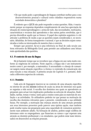 O USO DA LÍNGUA E O UTILIZADOR/APRENDENTE

• De que modo pode a aprendizagem de línguas contribuir melhor para o seu
desenvolvimento pessoal e cultural como cidadãos responsáveis numa
sociedade democrática e pluralista?
É evidente que o QECR não pode responder a estas questões. Aliás, é exactamente porque as respostas dependem completamente de uma boa apreciação da
situação de ensino/aprendizagem e, acima de tudo, das necessidades, motivações,
características e recursos dos aprendentes e das outras partes envolvidas, que é
preciso diversificar aquilo que se fornece. O papel dos capítulos seguintes é o de
articular o problema de modo a que as questões sejam consideradas e, se necessário, debatidas, de forma transparente e racional, e que as decisões sejam comunicadas a todos os interessados de maneira clara e concreta.
Sempre que possível, far-se-á uma referência no final de cada secção aos
itens relevantes da Bibliografia Geral, para permitir aos utilizadores uma leitura
mais aprofundada das questões.

4.1. O contexto do uso da língua
Há já bastante tempo que se reconhece que a língua em uso varia muito conforme as exigências do contexto. Neste aspecto, a língua não é um instrumento
neutro como é, por exemplo, a matemática. A necessidade e o desejo de comunicar surgem numa situação específica e a forma e o conteúdo da comunicação são
uma reacção a essa situação. A primeira secção do Capítulo 4 é, portanto, dedicada a diferentes aspectos do contexto.
4.1.1. Domínios

Cada acto de linguagem inscreve-se no contexto de uma situação específica
no interior de um dos domínios (esferas de acção ou áreas de interesse) nos quais
se organiza a vida social. A escolha dos domínios nos quais os aprendentes se
preparam para actuar tem implicações profundas na selecção de situações, finalidades, tarefas, temas e textos, tanto para o ensino como para os materiais de avaliação e as actividades. Os utilizadores poderão ter que pensar na motivação da
escolha dos domínios relevantes para o presente, considerando a sua utilidade
futura. Por exemplo, a motivação das crianças através de uma atenção prestada
aos seus interesses presentes pode parecer uma óptima opção, mas também
pode resultar numa má preparação para uma capacidade de comunicar posteriormente num ambiente adulto. Na formação de adultos, podem surgir conflitos de
interesses entre os empregadores, que financiam os cursos e que esperam uma
atenção ao domínio profissional, e os estudantes, que podem estar mais interessados em desenvolver as relações pessoais.
75

 