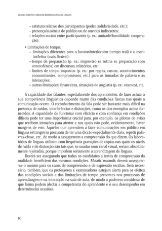 QUADRO EUROPEU COMUM DE REFERÊNCIA PARA AS LÍNGUAS

– estatuto relativo dos participantes (poder, solidariedade, etc.);
– presença/ausência de público ou de ouvidos indiscretos;
– relações sociais entre participantes (p. ex.: amizade/hostilidade, cooperação).
• Limitações de tempo:
– limitações diferentes para o locutor/interlocutor (tempo real) e o escritor/leitor (mais flexível);
– tempo de preparação (p. ex.: improviso vs. rotina vs. preparação com
antecedência) em discursos, relatórios, etc.;
– limites de tempo impostos (p. ex.: por regras, custos, acontecimentos
concomitantes, compromissos, etc.) para as tomadas de palavra e as
interacções;
– outras limitações: financeiras, situações de angústia (p. ex.: exames), etc.
A capacidade dos falantes, especialmente dos aprendentes, de fazer actuar a
sua competência linguística depende muito das condições físicas nas quais a
comunicação ocorre. O reconhecimento da fala pode ser bastante mais difícil na
presença de ruídos, interferências e distorções, como os dos exemplos acima fornecidos. A capacidade de funcionar com eficácia e com confiança em condições
difíceis pode ter uma importância crucial para, por exemplo, os pilotos de avião
que recebem intruções para aterrar e nas quais não pode, evidentemente, haver
margens de erro. Aqueles que aprendem a fazer comunicações em público em
línguas estrangeiras precisam de ter uma dicção especialmente clara, repetir palavras-chave, etc., de modo a assegurarem a compreensão do que dizem. Os laboratórios de línguas utilizam com frequência gravações de cópias nas quais os níveis
de ruído e de distorção são tais que, se usadas num canal visual, seriam absolutamente rejeitadas, porque impedem seriamente a aprendizagem de línguas.
Deverá ser assegurado que todos os candidatos a testes de compreensão da
oralidade beneficiem das mesmas condições. Mutatis, mutandis, deverá assegurar-se o mesmo para os casos de compreensão e de expressão escritas. Será necessário, também, que os professores e examinadores estejam alerta para os efeitos
das condições sociais e das limitações de tempo presentes nos processos de
aprendizagem e na interacção na sala de aula, de modo a poderem considerar de
que forma podem afectar a competência do aprendente e o seu desempenho em
determinadas ocasiões.

80

 
