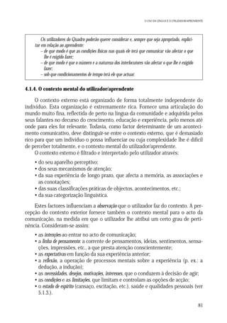 O USO DA LÍNGUA E O UTILIZADOR/APRENDENTE

Os utilizadores do Quadro poderão querer considerar e, sempre que seja apropriado, explicitar em relação ao aprendente:
– de que modo é que as condições físicas nas quais ele terá que comunicar vão afectar o que
lhe é exigido fazer;
– de que modo é que o número e a natureza dos interlocutores vão afectar o que lhe é exigido
fazer;
– sob que condicionamentos de tempo terá ele que actuar.

4.1.4. O contexto mental do utilizador/aprendente

O contexto externo está organizado de forma totalmente independente do
indivíduo. Esta organização é extremamente rica. Fornece uma articulação do
mundo muito fina, reflectida de perto na língua da comunidade e adquirida pelos
seus falantes no decurso do crescimento, educação e experiência, pelo menos até
onde para eles for relevante. Todavia, como factor determinante de um acontecimento comunicativo, deve distinguir-se entre o contexto externo, que é demasiado
rico para que um indivíduo o possa influenciar ou cuja complexidade lhe é difícil
de perceber totalmente, e o contexto mental do utilizador/aprendente.
O contexto externo é filtrado e interpretado pelo utilizador através:
• do seu aparelho perceptivo;
• dos seus mecanismos de atenção;
• da sua experiência de longo prazo, que afecta a memória, as associações e
as conotações;
• das suas classificações práticas de objectos, acontecimentos, etc.;
• da sua categorização linguística.
Estes factores influenciam a observação que o utilizador faz do contexto. A percepção do contexto exterior fornece também o contexto mental para o acto da
comunicação, na medida em que o utilizador lhe atribui um certo grau de pertinência. Consideram-se assim:
• as intenções ao entrar no acto de comunicação;
• a linha de pensamento: a corrente de pensamentos, ideias, sentimentos, sensações, impressões, etc., a que presta atenção conscientemente;
• as expectativas em função da sua experiência anterior;
• a reflexão, a operação de processos mentais sobre a experiência (p. ex.: a
dedução, a indução);
• as necessidades, desejos, motivações, interesses, que o conduzem à decisão de agir;
• as condições e as limitações, que limitam e controlam as opções de acção;
• o estado de espírito (cansaço, excitação, etc.), saúde e qualidades pessoais (ver
5.1.3.).
81

 