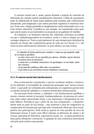 QUADRO EUROPEU COMUM DE REFERÊNCIA PARA AS LÍNGUAS

O contexto mental não é, assim, apenas limitado à redução do conteúdo da
informação do contexto externo imediatamente observável. A linha de pensamento
pode ser influenciada de forma muito poderosa pela memória, pelo conhecimento
armazenado, pela imaginação e por outros processos cognitivos (e emotivos) internos. Neste caso, a língua produzida só marginalmente estará relacionada com o contexto externo observável. Considere-se, por exemplo, um examinando numa qualquer sala de exame ou um matemático ou um poeta no seu gabinete de trabalho.
As condições e as limitações externas são, sobretudo, relevantes na medida
em que o utilizador/aprendente as reconhece, aceita e a elas se adapta (ou não
consegue adaptar-se). Trata-se principalmente de uma interpretação individual da
situação em função das competências gerais de cada um (ver Secção 5.1.), tais
como os seus conhecimentos anteriores, os seus valores e as suas crenças.
Os utilizadores do Quadro poderão querer considerar e, sempre que seja apropriado, explicitar em relação ao aprendente:
– as várias crenças acerca da sua capacidade para observar e identificar aspectos relevantes
do contexto externo de comunicação;
– a relação entre as actividades comunicativas e de aprendizagem e os seus desejos, motivações e interesses;
– até que ponto lhe é pedido que reflicta sobre a sua experiência;
– de que modo as suas características mentais condicionam a comunicação.

4.1.5. O contexto mental do(s) interlocutor(es)

Num acontecimento comunicativo é preciso considerar também o interlocutor do utilizador. A necessidade de comunicação pressupõe uma “lacuna comunicativa”, a qual pode ser colmatada pela sobreposição ou congruência parcial entre
o contexto mental do utilizador e o contexto mental do(s) interlocutor(es).
Na interacção frente-a-frente, o utilizador e o(s) interlocutor(es) partilham o
mesmo contexto externo (à excepção, fundamentalmente, da presença do outro),
mas, pelas razões apresentadas acima, a sua observação e interpretação do contexto diferem. Pretende-se que o efeito de um acto comunicativo – e frequentemente toda ou parte da sua função – seja aumentar a área de congruência na
compreensão da situação para que haja uma comunicação eficaz que sirva os propósitos dos participantes. Pode tratar-se apenas de uma questão de troca de
informação factual. É muito mais difícil colmatar as diferenças de valores e de
crenças, princípios de delicadeza, expectativas sociais, etc., as quais permitem às
duas partes interpretar a interacção. A aquisição de uma consciência intercultural
relevante pode resolver esta questão.
82

 