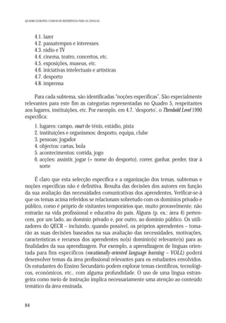 QUADRO EUROPEU COMUM DE REFERÊNCIA PARA AS LÍNGUAS

4.1. lazer
4.2. passatempos e interesses
4.3. rádio e TV
4.4. cinema, teatro, concertos, etc.
4.5. exposições, museus, etc.
4.6. iniciativas intelectuais e artísticas
4.7. desporto
4.8. imprensa
Para cada subtema, são identificadas “noções específicas”. São especialmente
relevantes para este fim as categorias representadas no Quadro 5, respeitantes
aos lugares, instituições, etc. Por exemplo, em 4.7. ‘desporto’, o Threshold Level 1990
especifica:
1. lugares: campo, court de ténis, estádio, pista
2. instituições e organismos: desporto, equipa, clube
3. pessoas: jogador
4. objectos: cartas, bola
5. acontecimentos: corrida, jogo
6. acções: assistir, jogar (+ nome do desporto), correr, ganhar, perder, tirar à
sorte
É claro que esta selecção específica e a organização dos temas, subtemas e
noções específicas não é definitiva. Resulta das decisões dos autores em função
da sua avaliação das necessidades comunicativas dos aprendentes. Verificar-se-á
que os temas acima referidos se relacionam sobretudo com os domínios privado e
público, como é próprio de visitantes temporários que, muito provavelmente, não
entrarão na vida profissional e educativa do país. Alguns (p. ex.: área 4) pertencem, por um lado, ao domínio privado e, por outro, ao domínio público. Os utilizadores do QECR – incluindo, quando possível, os próprios aprendentes – tomarão as suas decisões baseados na sua avaliação das necessidades, motivações,
características e recursos dos aprendentes no(s) domínio(s) relevante(s) para as
finalidades da sua aprendizagem. Por exemplo, a aprendizagem de línguas orientada para fins específicos (vocationally-oriented language learning – VOLL) poderá
desenvolver temas da área profissional relevantes para os estudantes envolvidos.
Os estudantes do Ensino Secundário podem explorar temas científicos, tecnológicos, económicos, etc., com alguma profundidade. O uso de uma língua estrangeira como meio de instrução implica necessariamente uma atenção ao conteúdo
temático da área ensinada.

84

 