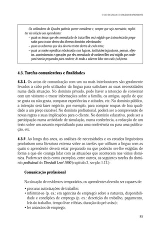 O USO DA LÍNGUA E O UTILIZADOR/APRENDENTE

Os utilizadores do Quadro poderão querer considerar e, sempre que seja necessário, explicitar em relação aos aprendentes:
– quais os temas que eles necessitarão de tratar/lhes será exigido que tratem/estarão preparados para tratar dentro dos diversos domínios seleccionados;
– quais os subtemas que eles deverão tratar dentro de cada tema;
– quais as noções específicas relacionadas com lugares, instituições/organismos, pessoas, objectos, acontecimentos e operações que eles necessitarão de conhecer/lhes será exigido que conheçam/estarão preparados para conhecer, de modo a saberem lidar com cada (sub)tema.

4.3. Tarefas comunicativas e finalidades
4.3.1. Os actos de comunicação com um ou mais interlocutores são geralmente
levados a cabo pelo utilizador da língua para satisfazer as suas necessidades
numa dada situação. No domínio privado, pode haver a intenção de conversar
com um visitante e trocar informações sobre a família, os amigos, aquilo de que
se gosta ou não gosta, comparar experiências e atitudes, etc. No domínio público,
a intenção será fazer negócio, por exemplo, para comprar roupas de boa qualidade a um preço razoável. No domínio profissional, poderá ser a compreensão de
novas regras e suas implicações para o cliente. No domínio educativo, pode ser a
participação numa actividade de simulação, numa conferência, a redacção de um
texto sobre um assunto especializado para uma conferência ou para uma publicação, etc.
4.3.2. Ao longo dos anos, as análises de necessidades e os estudos linguísticos
produziram uma literatura extensa sobre as tarefas que utilizam a língua com as
quais o aprendente deverá estar preparado ou que poderão ser-lhe exigidas de
forma a que ele consiga lidar com as situações que acontecem nos vários domínios. Podem ser úteis como exemplos, entre outros, as seguintes tarefas do domínio profissional do Threshold Level 1990 (capítulo 2, secção 1.12.):
Comunicação profissional
Na situação de residentes temporários, os aprendentes deverão ser capazes de:
• procurar autorizações de trabalho;
• informar-se (p. ex.: em agências de emprego) sobre a natureza, disponibilidade e condições de emprego (p. ex.: descrição do trabalho, pagamento,
leis do trabalho, tempo livre e férias, duração do pré-aviso);
• ler anúncios de emprego;
85

 