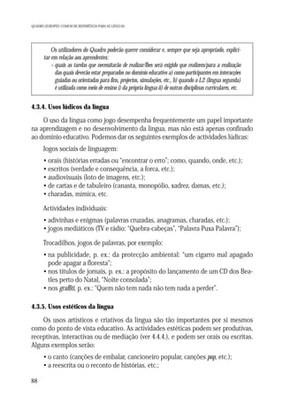 QUADRO EUROPEU COMUM DE REFERÊNCIA PARA AS LÍNGUAS

Os utilizadores do Quadro poderão querer considerar e, sempre que seja apropriado, explicitar em relação aos aprendentes:
– quais as tarefas que necessitarão de realizar/lhes será exigido que realizem/para a realização
das quais deverão estar preparados no domínio educativo a) como participantes em interacções
guiadas ou orientadas para fins, projectos, simulações, etc., b) quando a L2 (língua segunda)
é utilizada como meio de ensino i) da própria língua ii) de outras disciplinas curriculares, etc.

4.3.4. Usos lúdicos da língua

O uso da língua como jogo desempenha frequentemente um papel importante
na aprendizagem e no desenvolvimento da língua, mas não está apenas confinado
ao domínio educativo. Podemos dar os seguintes exemplos de actividades lúdicas:
Jogos sociais de linguagem:
• orais (histórias erradas ou “encontrar o erro”; como, quando, onde, etc.);
• escritos (verdade e consequência, a forca, etc.);
• audiovisuais (loto de imagens, etc.);
• de cartas e de tabuleiro (canasta, monopólio, xadrez, damas, etc.);
• charadas, mímica, etc.
Actividades individuais:
• adivinhas e enigmas (palavras cruzadas, anagramas, charadas, etc.);
• jogos mediáticos (TV e rádio: “Quebra-cabeças”, “Palavra Puxa Palavra”);
Trocadilhos, jogos de palavras, por exemplo:
• na publicidade, p. ex.: da protecção ambiental: “um cigarro mal apagado
pode apagar a floresta”;
• nos títulos de jornais, p. ex.: a propósito do lançamento de um CD dos Beatles perto do Natal, “Noite consolada”;
• nos graffiti, p. ex.: “Quem não tem nada não tem nada a perder”.
4.3.5. Usos estéticos da língua

Os usos artísticos e criativos da língua são tão importantes por si mesmos
como do ponto de vista educativo. As actividades estéticas podem ser produtivas,
receptivas, interactivas ou de mediação (ver 4.4.4.), e podem ser orais ou escritas.
Alguns exemplos serão:
• o canto (canções de embalar, cancioneiro popular, canções pop, etc.);
• a reescrita ou o reconto de histórias, etc.;
88

 