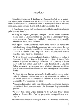 PREFÁCIO
Esta edição reestruturada do Quadro Europeu Comum de Referência para as Línguas –
Aprendizagem, ensino, avaliação representa o último estádio de um processo que tem
sido activamente conduzido desde 1991 e que muito deve à colaboração de numerosos membros da profissão docente de toda a Europa e de fora dela.
O Conselho da Europa está, por isso, reconhecido às seguintes entidades
pelas suas contribuições:
• Ao Grupo de Projecto Aprendizagem das Línguas e Cidadania Europeia, que representou todos os Estados-membros do Conselho de Cooperação Cultural,
juntamente com o Canadá, na qualidade de observador, por ter seguido
atentamente o seu desenvolvimento;
• Ao Grupo de Trabalho, organizado pelo Grupo de Projecto, que incluiu vinte
participantes de todos os Estados-membros e que representou os diversos
interesses profissionais envolvidos, assim como aos representantes da
Comissão Europeia e do seu programa LINGUA, pelos seus inestimáveis
conselhos e pela supervisão do projecto;
• Ao Grupo de Autores, organizado pelo Grupo de Trabalho, que incluiu o
Professor J. L. M. Trim (Director de Projecto), o Professor D. Coste (École
Normale Supérieure de Fontenay/Saint Cloud, CREDIF, França), o Doutor
M. B. North (Eurocentres, Suíça) e M. J. Sheils (Secretariado). O Conselho
da Europa expressa os seus agradecimentos às instituições que permitiram
que as pessoas referidas contribuíssem para este importante empreendimento;
• Ao Fundo Nacional Suíço de Investigação Científica, pelo seu apoio ao trabalho de elaboração e calibração de descritores de competências linguísticas para os Níveis Comuns de Referência, do Doutor B. North e do Professor
G. Schneider (Universidade de Friburgo);
• À Fundação Eurocentres por ter fornecido os conhecimentos especializados
necessários à definição e escalamento dos descritores de proficiência linguística;
• Ao Centro Nacional de Línguas Estrangeiras dos EUA, que atribuiu Bolsas
Mellon aos Doutores Trim e North, o que permitiu a sua participação neste
projecto;
• Aos numerosos colegas e instituições de toda a Europa que responderam,
9

 