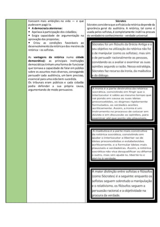 tivessem mais ambições na vida — e que
pudessem pagá-la.
 A democracia ateniense:
 Apelava à participação dos cidadãos;
 Exigia capacidade de argumentação na
aprovação das propostas;
 Criou as condições favoráveis ao
desenvolvimentodaretóricae dos mestresda
retórica – os sofistas.
As vantagens da retórica numa cidade
democrática): as principais instituições
democráticastinhamuma forma de funcionar
que tornava a capacidade de falar em público
sobre os assuntos mais diversos,conseguindo
persuadir cada audiência, um bem precioso,
essencial para uma vida bem-sucedida.
Os tribunais eram públicos e cada cidadão
podia defender a sua própria causa,
argumentando de modo persuasivo.
Sócrates
Sócratesconsideraque aeficáciadaretóricadepende da
ignorância geral do auditória. A retórica, tal como é
usada pelos sofistas,é completamente inútil na procura
do verdadeiro conhecimento - verdade universal.
 