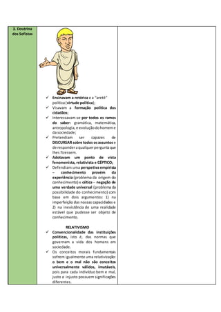 3. Doutrina
dos Sofistas
 Ensinavam a retórica e a “aretê”
política(virtude política);
 Visavam a formação política dos
cidadãos;
 Interessavam-se por todos os ramos
do saber: gramática, matemática,
antropologia, e evoluçãodohomeme
da sociedade;
 Pretendiam ser capazes de
DISCURSAR sobre todos osassuntos e
de responderaqualquerperguntaque
lhes fizessem.
 Adotavam um ponto de vista
fenomenista, relativista e CÉPTICO;
 Defendiam uma perspetiva empirista
– conhecimento provém da
experiência (problema da origem do
conhecimento) e cética – negação de
uma verdade universal (problema da
possibilidade do conhecimento) com
base em dois argumentos: 1) na
imperfeição das nossas capacidades e
2) na inexistência de uma realidade
estável que pudesse ser objeto de
conhecimento.
RELATIVISMO
 Convencionalidade das instituições
políticas, isto é, das normas que
governam a vida dos homens em
sociedade.
 Os conceitos morais fundamentais
sofrem igualmente uma relativização:
o bem e o mal não são conceitos
universalmente válidos, imutáveis,
pois para cada indivíduo bem e mal,
justo e injusto possuem significações
diferentes.
 