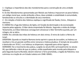 1 – Explique a importância dos dez mandamentos para a construção de uma unidade
hebraica.
R. Os Dez Mandamentos apresentados por Moisés aos hebreus impuseram ao povo hebreu
um código moral que, sendo atribuído a Deus, dava unidade e estabilidade à comunidade,
fortalecendo os vínculos e a identidade de seus membros.
2 - Em relação a história dos Hebreus explique o significado de Êxodo, Cisma , Diáspora e
sionismo.
R. EXÔDO foi a fuga dos hebreus do Egito, em função da dominação e da escravização
imposta pelos egípcios. O líder desta empreitada foi Moisés. Segundo o relato do Antigo
Testamento, as tribos hebraicas conseguiram atravessar o Mar Vermelho quando, por um
milagre, ele se abriu.
CISMA: foi a divisão das tribos de hebreus em dois reinos. O reino de Judá e o Reino de
Israel.
DIÁSPORA: Quando os Império Romano tenta oprimir o povo de Jerusalém, os hebreus se
revoltam e há um grande conflito entre romanos e hebreus/judeus. O templo de Jerusalém
é destruído em 70 d.C. e os hebreus se dispersam, migrando para vários lugares.
SIONISMO: foi o movimento dos judeus, surgido no século XIX e principalmente no século
XX, que defende a ideia de que os judeus, então espalhados pelo mundo pela diáspora e
pela Segunda Guerra Mundial, devem retornar à Terra prometida, a região da Palestina. Isso
culminou na criação de um Estado Judaico em 1948: ISRAEL.
 