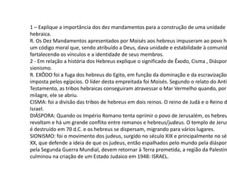 1 – Explique a importância dos dez mandamentos para a construção de uma unidade
hebraica.
R. Os Dez Mandamentos apresentados por Moisés aos hebreus impuseram ao povo he
um código moral que, sendo atribuído a Deus, dava unidade e estabilidade à comunid
fortalecendo os vínculos e a identidade de seus membros.
2 - Em relação a história dos Hebreus explique o significado de Êxodo, Cisma , Diáspora
sionismo.
R. EXÔDO foi a fuga dos hebreus do Egito, em função da dominação e da escravização
imposta pelos egípcios. O líder desta empreitada foi Moisés. Segundo o relato do Antig
Testamento, as tribos hebraicas conseguiram atravessar o Mar Vermelho quando, por
milagre, ele se abriu.
CISMA: foi a divisão das tribos de hebreus em dois reinos. O reino de Judá e o Reino d
Israel.
DIÁSPORA: Quando os Império Romano tenta oprimir o povo de Jerusalém, os hebreu
revoltam e há um grande conflito entre romanos e hebreus/judeus. O templo de Jerus
é destruído em 70 d.C. e os hebreus se dispersam, migrando para vários lugares.
SIONISMO: foi o movimento dos judeus, surgido no século XIX e principalmente no séc
XX, que defende a ideia de que os judeus, então espalhados pelo mundo pela diáspora
pela Segunda Guerra Mundial, devem retornar à Terra prometida, a região da Palestin
culminou na criação de um Estado Judaico em 1948: ISRAEL.
 