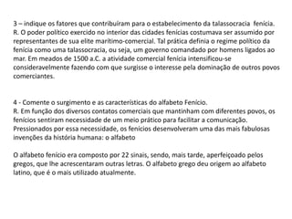 3 – indique os fatores que contribuíram para o estabelecimento da talassocracia fenícia.
R. O poder político exercido no interior das cidades fenícias costumava ser assumido por
representantes de sua elite marítimo-comercial. Tal prática definia o regime político da
fenícia como uma talassocracia, ou seja, um governo comandado por homens ligados ao
mar. Em meados de 1500 a.C. a atividade comercial fenícia intensificou-se
consideravelmente fazendo com que surgisse o interesse pela dominação de outros povos
comerciantes.
4 - Comente o surgimento e as características do alfabeto Fenício.
R. Em função dos diversos contatos comerciais que mantinham com diferentes povos, os
fenícios sentiram necessidade de um meio prático para facilitar a comunicação.
Pressionados por essa necessidade, os fenícios desenvolveram uma das mais fabulosas
invenções da história humana: o alfabeto
O alfabeto fenício era composto por 22 sinais, sendo, mais tarde, aperfeiçoado pelos
gregos, que lhe acrescentaram outras letras. O alfabeto grego deu origem ao alfabeto
latino, que é o mais utilizado atualmente.
 