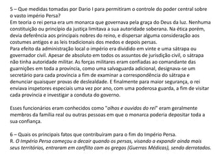 5 – Que medidas tomadas por Dario I para permitiram o controle do poder central sobre
o vasto império Persa?
Em teoria o rei persa era um monarca que governava pela graça do Deus da luz. Nenhuma
constituição ou princípio da justiça limitava a sua autoridade soberana. Na ética porém,
devia deferência aos principais nobres do reino, e dispersar alguma consideração aos
costumes antigos e as leis tradicionais dos medos e depois persas.
Para efeito da administração local o império era dividido em vinte e uma sátrapa ou
governador civil. Apesar de absoluto em todos os assuntos de jurisdição civil, o sátrapa
não tinha autoridade militar. As forças militares eram confiadas ao comandante das
guarnições em toda a província, como uma salvaguarda adicional, designava-se um
secretário para cada província a fim de examinar a correspondência do sátrapa e
denunciar quaisquer provas de deslealdade. E finalmente para maior segurança, o rei
enviava inspetores especiais uma vez por ano, com uma poderosa guarda, a fim de visitar
cada província e investigar a conduta do governo.
Esses funcionários eram conhecidos como "olhos e ouvidos do rei" eram geralmente
membros da família real ou outras pessoas em que o monarca poderia depositar toda a
sua confiança.
6 – Quais os principais fatos que contribuíram para o fim do Império Persa.
R. O Império Persa começou a decair quando os persas, visando a expandir ainda mais
seus territórios, entraram em conflito com os gregos (Guerras Médicas), sendo derrotados.
 