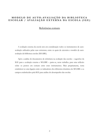M O D E L O D E AU TO - AVA LI A Ç Ã O DA B I B L I OT E C A
E S C O L AR / AVA L I A Ç Ã O E X T E R NA DA E S C O L A ( I G E )


                                   Referências comuns




        A avaliação externa da escola tem em consideração todos os instrumentos de auto-
     avaliação utilizados pelas suas estruturas, entre os quais de encontra o modelo de auto-
     avaliação da biblioteca escolar (MAABE).

        Após a análise de documentos de referência na avaliação das escolas – sugestões da
     IGE para a avaliação externa e MAABE – parte-se, neste trabalho, para uma reflexão
     sobre os pontos em comum entre estes instrumentos. Mais propriamente, tenta
     estabelecer-se uma ligação entre os indicadores dos diferentes domínios do MAABE e os
     campos estabelecidos pela IGE para análise do desempenho das escolas.




                                                2
 