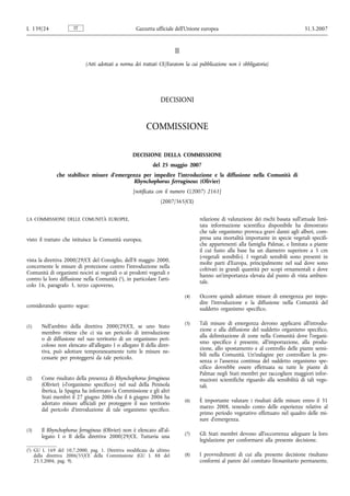 L 139/24              IT                           Gazzetta ufficiale dell’Unione europea                                          31.5.2007


                                                                       II
                            (Atti adottati a norma dei trattati CE/Euratom la cui pubblicazione non è obbligatoria)




                                                               DECISIONI


                                                        COMMISSIONE

                                                  DECISIONE DELLA COMMISSIONE
                                                           del 25 maggio 2007
              che stabilisce misure d’emergenza per impedire l’introduzione e la diffusione nella Comunità di
                                             Rhynchophorus ferrugineus (Olivier)
                                                  [notificata con il numero C(2007) 2161]
                                                               (2007/365/CE)


LA COMMISSIONE DELLE COMUNITÀ EUROPEE,                                            relazione di valutazione dei rischi basata sull’attuale limi-
                                                                                  tata informazione scientifica disponibile ha dimostrato
                                                                                  che tale organismo provoca gravi danni agli alberi, com-
visto il trattato che istituisce la Comunità europea,                             presa una mortalità importante in specie vegetali specifi-
                                                                                  che appartenenti alla famiglia Palmae, e limitata a piante
                                                                                  il cui fusto alla base ha un diametro superiore a 5 cm
                                                                                  («vegetali sensibili»). I vegetali sensibili sono presenti in
vista la direttiva 2000/29/CE del Consiglio, dell’8 maggio 2000,
                                                                                  molte parti d’Europa, principalmente nel sud dove sono
concernente le misure di protezione contro l’introduzione nella
                                                                                  coltivati in grandi quantità per scopi ornamentali e dove
Comunità di organismi nocivi ai vegetali o ai prodotti vegetali e
                                                                                  hanno un’importanza elevata dal punto di vista ambien-
contro la loro diffusione nella Comunità (1), in particolare l’arti-
                                                                                  tale.
colo 16, paragrafo 3, terzo capoverso,
                                                                            (4)   Occorre quindi adottare misure di emergenza per impe-
                                                                                  dire l’introduzione e la diffusione nella Comunità del
considerando quanto segue:
                                                                                  suddetto organismo specifico.

                                                                            (5)   Tali misure di emergenza devono applicarsi all’introdu-
(1)    Nell’ambito della direttiva 2000/29/CE, se uno Stato
                                                                                  zione e alla diffusione del suddetto organismo specifico,
       membro ritiene che ci sia un pericolo di introduzione
                                                                                  alla delimitazione di zone nella Comunità dove l’organi-
       o di diffusione nel suo territorio di un organismo peri-
                                                                                  smo specifico è presente, all’importazione, alla produ-
       coloso non elencato all’allegato I o allegato II della diret-
                                                                                  zione, allo spostamento e al controllo delle piante sensi-
       tiva, può adottare temporaneamente tutte le misure ne-
                                                                                  bili nella Comunità. Un’indagine per controllare la pre-
       cessarie per proteggersi da tale pericolo.
                                                                                  senza o l’assenza continua del suddetto organismo spe-
                                                                                  cifico dovrebbe essere effettuata su tutte le piante di
                                                                                  Palmae negli Stati membri per raccogliere maggiori infor-
(2)    Come risultato della presenza di Rhynchophorus ferrugineus                 mazioni scientifiche riguardo alla sensibilità di tali vege-
       (Olivier) («l’organismo specifico») nel sud della Penisola                 tali.
       iberica, la Spagna ha informato la Commissione e gli altri
       Stati membri il 27 giugno 2006 che il 6 giugno 2006 ha
                                                                            (6)   È importante valutare i risultati delle misure entro il 31
       adottato misure ufficiali per proteggere il suo territorio
                                                                                  marzo 2008, tenendo conto delle esperienze relative al
       dal pericolo d’introduzione di tale organismo specifico.
                                                                                  primo periodo vegetativo effettuato nel quadro delle mi-
                                                                                  sure d’emergenza.
(3)    Il Rhynchophorus ferrugineus (Olivier) non è elencato all’al-
       legato I o II della direttiva 2000/29/CE. Tuttavia una               (7)   Gli Stati membri devono all’occorrenza adeguare la loro
                                                                                  legislazione per conformarsi alla presente decisione.
(1) GU L 169 del 10.7.2000, pag. 1. Direttiva modificata da ultimo
    dalla direttiva 2006/35/CE della Commissione (GU L 88 del               (8)   I provvedimenti di cui alla presente decisione risultano
    25.3.2006, pag. 9).                                                           conformi al parere del comitato fitosanitario permanente,
 