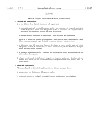 31.5.2007           IT                             Gazzetta ufficiale dell’Unione europea                                                  L 139/27


                                                                  ALLEGATO II


                                   Misure di emergenza previste all’articolo 6 della presente decisione
            1. Fissazione delle zone delimitate
              a) Le zone delimitate di cui all’articolo 6 consistono nelle seguenti parti:

                  i) una zona infestata dove la presenza dell’organismo specifico è stata confermata e che comprende tutti i vegetali
                     sensibili che presentano sintomi causati dall’organismo specifico, e, se necessario, tutti i vegetali sensibili che
                     appartengono allo stesso lotto al momento della messa in coltivazione;

                  ii) una zona cuscinetto con un limite di almeno 10 km a partire dal confine della zona infestata.

                  Nei casi in cui diverse zone cuscinetto si sovrappongano o siano vicine dal punto di vista geografico si dovrà
                  definire una zona delimitata più ampia che includa le varie zone delimitate e le zone tra di esse.

              b) La delimitazione esatta delle zone di cui al punto a) deve basarsi su principi scientifici validi, sulla biologia
                 dell’organismo, sul livello di contaminazione, sul periodo dell’anno e sulla particolare distribuzione dei vegetali
                 sensibili nello Stato membro interessato.

              c) Se la presenza dell’organismo specifico è confermata al di fuori della zona infestata la delimitazione delle zone
                 andrà modificata di conseguenza.

              d) In base ai controlli annuali di cui all’articolo 5, paragrafo 1, se l’organismo specifico non è identificato nella zona
                 delimitata per un periodo di tre anni tale zona è abolita e non sono più necessarie le misure previste al punto 2 del
                 presente allegato.

            2. Misure nelle zone delimitate
              Delle misure ufficiali di cui all’articolo 6 da adottare nelle zone delimitate fanno parte almeno:

              a) adeguate misure volte all’eliminazione dell’organismo specifico;

              b) monitoraggio intensivo per verificare la presenza dell’organismo specifico tramite ispezioni adeguate.
 