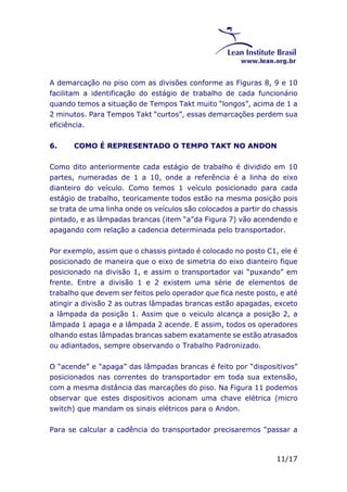 A demarcação no piso com as divisões conforme as Figuras 8, 9 e 10 
facilitam a identificação do estágio de trabalho de cada funcionário 
quando temos a situação de Tempos Takt muito “longos”, acima de 1 a 
2 minutos. Para Tempos Takt “curtos”, essas demarcações perdem sua 
eficiência. 
6. COMO É REPRESENTADO O TEMPO TAKT NO ANDON 
Como dito anteriormente cada estágio de trabalho é dividido em 10 
partes, numeradas de 1 a 10, onde a referência é a linha do eixo 
dianteiro do veículo. Como temos 1 veículo posicionado para cada 
estágio de trabalho, teoricamente todos estão na mesma posição pois 
se trata de uma linha onde os veículos são colocados a partir do chassis 
pintado, e as lâmpadas brancas (item “a”da Figura 7) vão acendendo e 
apagando com relação a cadencia determinada pelo transportador. 
Por exemplo, assim que o chassis pintado é colocado no posto C1, ele é 
posicionado de maneira que o eixo de simetria do eixo dianteiro fique 
posicionado na divisão 1, e assim o transportador vai “puxando” em 
frente. Entre a divisão 1 e 2 existem uma série de elementos de 
trabalho que devem ser feitos pelo operador que fica neste posto, e até 
atingir a divisão 2 as outras lâmpadas brancas estão apagadas, exceto 
a lâmpada da posição 1. Assim que o veiculo alcança a posição 2, a 
lâmpada 1 apaga e a lâmpada 2 acende. E assim, todos os operadores 
olhando estas lâmpadas brancas sabem exatamente se estão atrasados 
ou adiantados, sempre observando o Trabalho Padronizado. 
O “acende” e “apaga” das lâmpadas brancas é feito por “dispositivos” 
posicionados nas correntes do transportador em toda sua extensão, 
com a mesma distância das marcações do piso. Na Figura 11 podemos 
observar que estes dispositivos acionam uma chave elétrica (micro 
switch) que mandam os sinais elétricos para o Andon. 
Para se calcular a cadência do transportador precisaremos “passar a 
11/17 
 