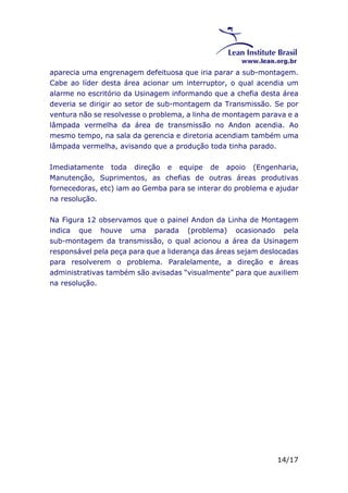 aparecia uma engrenagem defeituosa que iria parar a sub-montagem. 
Cabe ao líder desta área acionar um interruptor, o qual acendia um 
alarme no escritório da Usinagem informando que a chefia desta área 
deveria se dirigir ao setor de sub-montagem da Transmissão. Se por 
ventura não se resolvesse o problema, a linha de montagem parava e a 
lâmpada vermelha da área de transmissão no Andon acendia. Ao 
mesmo tempo, na sala da gerencia e diretoria acendiam também uma 
lâmpada vermelha, avisando que a produção toda tinha parado. 
Imediatamente toda direção e equipe de apoio (Engenharia, 
Manutenção, Suprimentos, as chefias de outras áreas produtivas 
fornecedoras, etc) iam ao Gemba para se interar do problema e ajudar 
na resolução. 
Na Figura 12 observamos que o painel Andon da Linha de Montagem 
indica que houve uma parada (problema) ocasionado pela 
sub-montagem da transmissão, o qual acionou a área da Usinagem 
responsável pela peça para que a liderança das áreas sejam deslocadas 
para resolverem o problema. Paralelamente, a direção e áreas 
administrativas também são avisadas “visualmente” para que auxiliem 
na resolução. 
14/17 
 