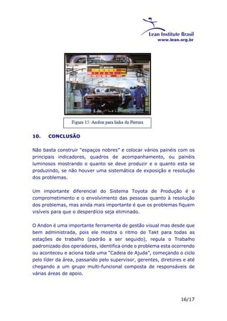16/17 
10. CONCLUSÃO 
Não basta construir “espaços nobres” e colocar vários painéis com os 
principais indicadores, quadros de acompanhamento, ou painéis 
luminosos mostrando o quanto se deve produzir e o quanto esta se 
produzindo, se não houver uma sistemática de exposição e resolução 
dos problemas. 
Um importante diferencial do Sistema Toyota de Produção é o 
comprometimento e o envolvimento das pessoas quanto à resolução 
dos problemas, mas ainda mais importante é que os problemas fiquem 
visíveis para que o desperdício seja eliminado. 
O Andon é uma importante ferramenta de gestão visual mas desde que 
bem administrada, pois ele mostra o ritmo do Takt para todas as 
estações de trabalho (padrão a ser seguido), regula o Trabalho 
padronizado dos operadores, identifica onde o problema esta ocorrendo 
ou aconteceu e aciona toda uma “Cadeia de Ajuda”, começando o ciclo 
pelo líder da área, passando pelo supervisor, gerentes, diretores e até 
chegando a um grupo multi-funcional composta de responsáveis de 
várias áreas de apoio. 
 