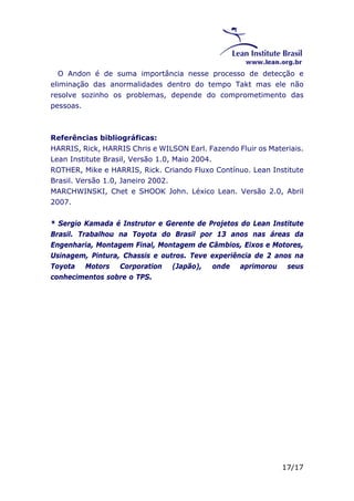 O Andon é de suma importância nesse processo de detecção e 
eliminação das anormalidades dentro do tempo Takt mas ele não 
resolve sozinho os problemas, depende do comprometimento das 
pessoas. 
Referências bibliográficas: 
HARRIS, Rick, HARRIS Chris e WILSON Earl. Fazendo Fluir os Materiais. 
Lean Institute Brasil, Versão 1.0, Maio 2004. 
ROTHER, Mike e HARRIS, Rick. Criando Fluxo Contínuo. Lean Institute 
Brasil. Versão 1.0, Janeiro 2002. 
MARCHWINSKI, Chet e SHOOK John. Léxico Lean. Versão 2.0, Abril 
2007. 
* Sergio Kamada é Instrutor e Gerente de Projetos do Lean Institute 
Brasil. Trabalhou na Toyota do Brasil por 13 anos nas áreas da 
Engenharia, Montagem Final, Montagem de Câmbios, Eixos e Motores, 
Usinagem, Pintura, Chassis e outros. Teve experiência de 2 anos na 
Toyota Motors Corporation (Japão), onde aprimorou seus 
conhecimentos sobre o TPS. 
17/17 
