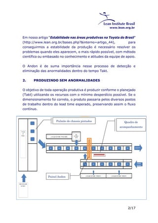 Em nosso artigo “Estabilidade nas áreas produtivas na Toyota do Brasil” 
(http://www.lean.org.br/bases.php?&interno=artigo_44), para 
conseguirmos a estabilidade da produção é necessário resolver os 
problemas quando eles aparecem, o mais rápido possível, com método 
científico ou embasado no conhecimento e atitudes da equipe de apoio. 
O Andon é de suma importância nesse processo de detecção e 
eliminação das anormalidades dentro do tempo Takt. 
2/17 
2. PRODUZINDO SEM ANORMALIDADES 
O objetivo de toda operação produtiva é produzir conforme o planejado 
(Takt) utilizando os recursos com o mínimo desperdício possível. Se o 
dimensionamento foi correto, o produto passaria pelos diversos postos 
de trabalho dentro do lead time esperado, preservando assim o fluxo 
contínuo. 
Pulmão de chassis pintados Quadro de 
acompanhamento 
Painel Andon 
 