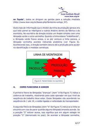 na Toyota”, todos se dirigiam ao gemba para a solução imediata 
(http://www.lean.org.br/bases.php?&interno=artigo_57). 
Outro tipo de informação que o Andon da linha da produção gerava era 
que este painel se interligava a outros Andons dentro da fábrica e do 
escritório. No escritório da direção existia um Andon simples com uma 
lâmpada verde e outra vermelha. Quando a linha estava “trabalhando”, 
a lâmpada verde ficava acesa, e se por ventura a linha parava, a 
lâmpada vermelha acendia indicando problema (ver Figura 6). 
Acontecendo isso, a direção também descia até a produção para ajudar 
na identificação e medidas corretivas. 
6/17 
LINHA DE MONTAGEM 
EM 
PRODUÇÃO 
Figura 6: Painel Andon no escritório 
4. COMO FUNCIONA O ANDON 
PRODUÇÃ 
PRODUÇÃO 
O 
PARADA 
PARADA 
A primeira fileira de lâmpadas “brancas” (item “a”da Figura 7) indica a 
cadencia de trabalho, mostrando para cada operador em que nível da 
seqüência do trabalho deve estar. Essas lâmpadas vão acendendo na 
seqüência de 1 até 10, e estão ligadas a velocidade do transportador. 
A segunda fileira de lâmpadas (item “b” da Figura 7) indica se a linha se 
encontra em vias de parar quando alguma lâmpada amarela acende. Se 
a posição “5” estiver acesa, isso significa que em algum estagio na 
posição “5” (demarcado no piso). Se acender a lâmpada vermelha, 
 