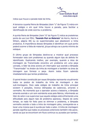 7/17 
indica que houve a parada total da linha. 
A terceira e quarta fileira de lâmpadas (item “c” da Figura 7) indica em 
qual estágio e em qual linha houve a parada, para facilitar a 
identificação de onde ocorreu o problema. 
A quinta fileira de lâmpadas (item “d” da Figura 7) indica as prateleiras 
ponto de uso (ver PDU, “Fazendo Fluir os Materiais” de Harris, Harris e 
Wilson, página 48) ou os supermercados que abastecem a linha 
produtiva. A importância dessas lâmpadas é identificar em qual ponto 
poderá ocorrer a falta de material, já que atingiu-se o ponto mínimo de 
estoque. 
O último grupo de lâmpadas destina-se a mostrar qual processo 
fornecedor esta com problemas ou quando algum tipo de defeito foi 
identificado. Explicando melhor, por exemplo, quando a área de 
montagem da Transmissão encontra um problema em uma peça 
usinada, o líder da área aciona um interruptor que acende a lâmpada 
“Transmissão” no Andon da linha de montagem e também na área da 
Usinagem que fornece a peça. Assim todos ficam sabendo 
imediatamente que temos problemas. 
O painel Andon constituído por essas lâmpadas representa visualmente 
todos os postos de trabalho da linha de montagem e das 
sub-montagens. Para cada estágio de trabalho da linha principal 
existem 3 posições, branca (lâmpadas da cadencia), amarelo e 
vermelho. No momento que o operador aciona a botoeira, a lâmpada 
amarela acende e um som estridente ecoa pela fábrica, informando ao 
líder do setor e ao supervisor que aquele estágio está enfrentando uma 
dificuldade pois algum tipo de problema apareceu. Depois de certo 
tempo, se nada for feito para se eliminar o problema, a lâmpada 
vermelha acende e toda a linha da montagem pára, começando-se a 
tocar uma música que é ouvida por todo o setor. A linha de montagem 
parada significa que todos os processos anteriores também irão parar, 
sendo as que se encontram em fluxo continuo ou puxados por kanban. 
 