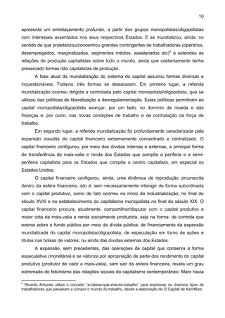 10
apresenta um entrelaçamento profundo, a partir dos grupos monopolistas/oligopolistas
com interesses assentados nos seus respectivos Estados. E se mundializou, ainda, no
sentido de que proletarizou/concentrou grandes contingentes de trabalhadores (operários,
desempregados, marginalizados, segmentos médios, assalariados etc)2
e estendeu as
relações de produção capitalistas sobre todo o mundo, ainda que coetaniamente tenha
preservado formas não capitalistas de produção.
A fase atual da mundialização do sistema do capital assumiu formas diversas e
inquestionáveis. Todavia, três formas se destacaram. Em primeiro lugar, a referida
mundialização ocorreu dirigida e controlada pelo capital monopolista/oligopolista, que se
utilizou das políticas de liberalização e desregulamentação. Estas políticas permitiram ao
capital monopolista/oligopolista avançar, por um lado, no domínio da moeda e das
finanças e, por outro, nas novas condições de trabalho e de contratação da força de
trabalho.
Em segundo lugar, a referida mundialização foi profundamente caracterizada pela
expansão inaudita do capital financeiro extremamente concentrado e centralizado. O
capital financeiro configurou, por meio das dívidas internas e externas, a principal forma
de transferência de mais-valia e renda dos Estados que compõe a periferia e a semi-
periferia capitalista para os Estados que compõe o centro capitalista, em especial os
Estados Unidos.
O capital financeiro configurou, ainda, uma dinâmica de reprodução circunscrita
dentro da esfera financeira, isto é, sem necessariamente interagir de forma subordinada
com o capital produtivo, como de fato ocorreu no início da industrialização, no final do
século XVIII e no estabelecimento do capitalismo monopolista no final do século XIX. O
capital financeiro procura, atualmente, compartilhar/disputar com o capital produtivo a
maior cota da mais-valia e renda socialmente produzida, seja na forma: de controle que
exerce sobre o fundo público por meio da dívida pública; de financiamento da expansão
mundializada do capital monopolista/oligopolista; de especulação em torno de ações e
títulos nas bolsas de valores; ou ainda das dívidas externas dos Estados.
A expansão, sem precedentes, das operações de capital que conserva a forma
especulativa (monetária) e se valoriza por apropriação de parte dos rendimento do capital
produtivo (produtor de valor e mais-valia), sem sair da esfera financeira, revela um grau
extremado do fetichismo das relações sociais do capitalismo contemporâneo. Marx havia
2
Ricardo Antunes utiliza o conceito “a-classe-que-vive-do-trabalho” para expressar os diversos tipos de
trabalhadores que passaram a compor o mundo do trabalho, desde a elaboração de O Capital de Karl Marx.
 