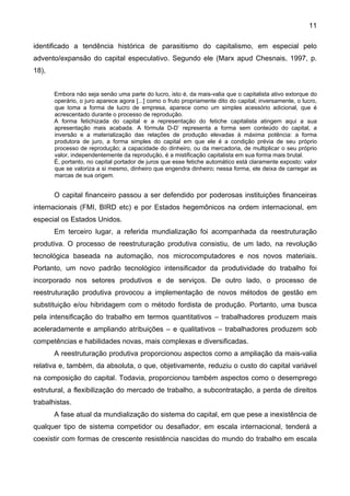 11
identificado a tendência histórica de parasitismo do capitalismo, em especial pelo
advento/expansão do capital especulativo. Segundo ele (Marx apud Chesnais, 1997, p.
18),
Embora não seja senão uma parte do lucro, isto é, da mais-valia que o capitalista ativo extorque do
operário, o juro aparece agora [...] como o fruto propriamente dito do capital; inversamente, o lucro,
que toma a forma de lucro de empresa, aparece como um simples acessório adicional, que é
acrescentado durante o processo de reprodução.
A forma fetichizada do capital e a representação do fetiche capitalista atingem aqui a sua
apresentação mais acabada. A fórmula D-D’ representa a forma sem conteúdo do capital, a
inversão e a materialização das relações de produção elevadas à máxima potência: a forma
produtora de juro, a forma simples do capital em que ele é a condição prévia de seu próprio
processo de reprodução; a capacidade do dinheiro, ou da mercadoria, de multiplicar o seu próprio
valor, independentemente da reprodução, é a mistificação capitalista em sua forma mais brutal.
É, portanto, no capital portador de juros que esse fetiche automático está claramente exposto: valor
que se valoriza a si mesmo, dinheiro que engendra dinheiro; nessa forma, ele deixa de carregar as
marcas de sua origem.
O capital financeiro passou a ser defendido por poderosas instituições financeiras
internacionais (FMI, BIRD etc) e por Estados hegemônicos na ordem internacional, em
especial os Estados Unidos.
Em terceiro lugar, a referida mundialização foi acompanhada da reestruturação
produtiva. O processo de reestruturação produtiva consistiu, de um lado, na revolução
tecnológica baseada na automação, nos microcomputadores e nos novos materiais.
Portanto, um novo padrão tecnológico intensificador da produtividade do trabalho foi
incorporado nos setores produtivos e de serviços. De outro lado, o processo de
reestruturação produtiva provocou a implementação de novos métodos de gestão em
substituição e/ou hibridagem com o método fordista de produção. Portanto, uma busca
pela intensificação do trabalho em termos quantitativos – trabalhadores produzem mais
aceleradamente e ampliando atribuições – e qualitativos – trabalhadores produzem sob
competências e habilidades novas, mais complexas e diversificadas.
A reestruturação produtiva proporcionou aspectos como a ampliação da mais-valia
relativa e, também, da absoluta, o que, objetivamente, reduziu o custo do capital variável
na composição do capital. Todavia, proporcionou também aspectos como o desemprego
estrutural, a flexibilização do mercado de trabalho, a subcontratação, a perda de direitos
trabalhistas.
A fase atual da mundialização do sistema do capital, em que pese a inexistência de
qualquer tipo de sistema competidor ou desafiador, em escala internacional, tenderá a
coexistir com formas de crescente resistência nascidas do mundo do trabalho em escala
 