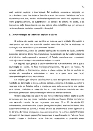 12
local, regional, nacional e internacional. Tal tendência encontra-se esboçada em
decorrência da queda das ilusões e das máscaras do denominado “socialismo real” e da
social-democracia, que, de fato, inicialmente representavam formas não capitalistas que
foram, progressivamente, se subordinando ao controle do sistema do capital, e da
liberdade de ação desse sistema e do seu sistema sócio-metabólico, que tem acirrado o
caráter explorador, destrutivo e parasitário do capital.
2.3. A mundialização do sistema de capital e o Estado
O sistema do capital, que também se expressa como unidade diferenciada e
hierarquizada no plano da economia mundial, determina relações de rivalidade, de
dominação e de dependência política entre os Estados.
Primeiramente, porque os Estados fazem parte do sistema do capital, conforme
evidencia o caráter do Direito (leis, instituições e magistratura) e do Burocratismo (aparato
administrativo, modus operandi e burocracia). O Estado converte-se num pressuposto
político-jurídico e ideológico do domínio do sistema do capital.
Em segundo lugar, porque o Estado converteu-se num instrumento sem o qual a
acumulação de capital, na fase monopolista/oligopolista, não pode se realizar. As
compras públicas, o financiamento público, a dívida pública, as leis de controle do
trabalho são exemplos e testemunhos do papel (e a quem serve este papel)
desempenhado pelo Estado na atualidade.
Em terceiro lugar, porque o Estado cumpre o papel de organizador das relações de
rivalidade, de dominação e de dependência política no sistema de Estados. Ao definir a
hierarquia entre os Estados, define a posição de cada país no que tange aos capitais
especulativos, produtivos e comerciais, isto é, como dominantes (centrais) ou como
dominados (periféricos e semi-periféricos) no âmbito da referida hierarquia.
O realce assumido pelo Estado na fase monopolista/oligopolista do capital e que foi
aprofundado em face das novas realidades, permitiu aos Estados Unidos conhecerem
uma expansão inaudita da sua hegemonia nos anos 80 e 90 do século XX.
Primeiramente, assumiram uma posição privilegiada no plano internacional como única
superpotência militar do planeta, à medida em que se encaminhava a crise agônica e o
fim da União Soviética. Em segundo lugar, converteram-se no centro do capital financeiro
internacional. As maiores corporações financeiras e a base financeira do FMI e do Banco
Mundial compõe o dominante capital financeiro especulativo e parasitário norte-
 