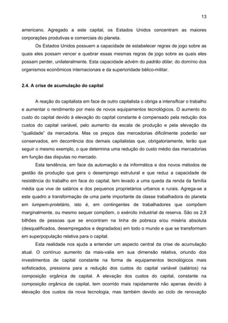 13
americano. Agregado a este capital, os Estados Unidos concentram as maiores
corporações produtivas e comerciais do planeta.
Os Estados Unidos possuem a capacidade de estabelecer regras de jogo sobre as
quais eles possam vencer e quebrar essas mesmas regras de jogo sobre as quais eles
possam perder, unilateralmente. Esta capacidade advém do padrão dólar, do domínio dos
organismos econômicos internacionais e da superioridade bélico-militar.
2.4. A crise de acumulação do capital
A reação do capitalista em face de outro capitalista o obriga a intensificar o trabalho
e aumentar o rendimento por meio de novos equipamentos tecnológicos. O aumento do
custo do capital devido à elevação do capital constante é compensado pela redução dos
custos do capital variável, pelo aumento da escala de produção e pela elevação da
“qualidade” da mercadoria. Mas os preços das mercadorias dificilmente poderão ser
conservados, em decorrência dos demais capitalistas que, obrigatoriamente, terão que
seguir o mesmo exemplo, o que determina uma redução do custo médio das mercadorias
em função das disputas no mercado.
Esta tendência, em face da automação e da informática e dos novos métodos de
gestão da produção que gera o desemprego estrutural e que reduz a capacidade de
resistência do trabalho em face do capital, tem levado a uma queda da renda da família
média que vive de salários e dos pequenos proprietários urbanos e rurais. Agrega-se a
este quadro a transformação de uma parte importante da classe trabalhadora do planeta
em lumpem-proletário, isto é, em contingentes de trabalhadores que compõem
marginalmente, ou mesmo sequer compõem, o exército industrial de reserva. São os 2,8
bilhões de pessoas que se encontram na linha de pobreza e/ou miséria absoluta
(desqualificados, desempregados e degradados) em todo o mundo e que se transformam
em superpopulação relativa para o capital.
Esta realidade nos ajuda a entender um aspecto central da crise de acumulação
atual. O contínuo aumento da mais-valia em sua dimensão relativa, oriundo dos
investimentos de capital constante na forma de equipamentos tecnológicos mais
sofisticados, pressiona para a redução dos custos do capital variável (salários) na
composição orgânica de capital. A elevação dos custos do capital, constante na
composição orgânica de capital, tem ocorrido mais rapidamente não apenas devido à
elevação dos custos da nova tecnologia, mas também devido ao ciclo de renovação
 