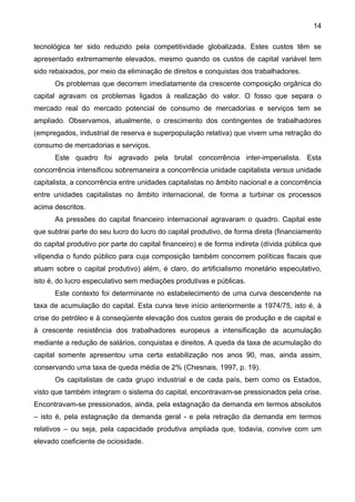 14
tecnológica ter sido reduzido pela competitividade globalizada. Estes custos têm se
apresentado extremamente elevados, mesmo quando os custos de capital variável tem
sido rebaixados, por meio da eliminação de direitos e conquistas dos trabalhadores.
Os problemas que decorrem imediatamente da crescente composição orgânica do
capital agravam os problemas ligados à realização do valor. O fosso que separa o
mercado real do mercado potencial de consumo de mercadorias e serviços tem se
ampliado. Observamos, atualmente, o crescimento dos contingentes de trabalhadores
(empregados, industrial de reserva e superpopulação relativa) que vivem uma retração do
consumo de mercadorias e serviços.
Este quadro foi agravado pela brutal concorrência inter-imperialista. Esta
concorrência intensificou sobremaneira a concorrência unidade capitalista versus unidade
capitalista, a concorrência entre unidades capitalistas no âmbito nacional e a concorrência
entre unidades capitalistas no âmbito internacional, de forma a turbinar os processos
acima descritos.
As pressões do capital financeiro internacional agravaram o quadro. Capital este
que subtrai parte do seu lucro do lucro do capital produtivo, de forma direta (financiamento
do capital produtivo por parte do capital financeiro) e de forma indireta (dívida pública que
vilipendia o fundo público para cuja composição também concorrem políticas fiscais que
atuam sobre o capital produtivo) além, é claro, do artificialismo monetário especulativo,
isto é, do lucro especulativo sem mediações produtivas e públicas.
Este contexto foi determinante no estabelecimento de uma curva descendente na
taxa de acumulação do capital. Esta curva teve início anteriormente a 1974/75, isto é, à
crise do petróleo e à conseqüente elevação dos custos gerais de produção e de capital e
à crescente resistência dos trabalhadores europeus a intensificação da acumulação
mediante a redução de salários, conquistas e direitos. A queda da taxa de acumulação do
capital somente apresentou uma certa estabilização nos anos 90, mas, ainda assim,
conservando uma taxa de queda média de 2% (Chesnais, 1997, p. 19).
Os capitalistas de cada grupo industrial e de cada país, bem como os Estados,
visto que também integram o sistema do capital, encontravam-se pressionados pela crise.
Encontravam-se pressionados, ainda, pela estagnação da demanda em termos absolutos
– isto é, pela estagnação da demanda geral - e pela retração da demanda em termos
relativos – ou seja, pela capacidade produtiva ampliada que, todavia, convive com um
elevado coeficiente de ociosidade.
 