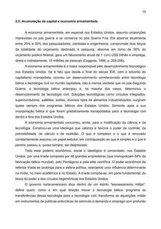 15
2.5. Acumulação de capital e economia armamentista
A economia armamentista, em especial nos Estados Unidos, assumiu proporções
imprevistas no pós guerra e se conserva no pós Guerra Fria. Ela absorve atualmente
entre 20% e 30% dos pesquisadores, cientistas e engenheiros, compromete dois terços
da totalidade do orçamento destinado à pesquisa, absorve em torno de 50% do
orçamento público federal, gera um faturamento anual de 1 (um) US$ trilhão e emprega,
direta e indiretamente, 15 milhões de pessoas (Coggiola, 1996, p. 204-206).
A economia armamentista é o maior responsável pelo desenvolvimento tecnológico
nos Estados Unidos. Se é fato que desde o final do século XIX, com o advento do
capitalismo monopolista, ocorreu um desenvolvimento correlacionado entre tecnologia
bélica e tecnologia civil no mundo capitalista, não é menos verdade que no pós-Segunda
Guerra, a tecnologia bélica antecipou e, na maioria dos casos, determinou o
desenvolvimento da tecnologia civil. Soluções tecnológicas como circuitos integrados,
supercondutores, satélites, aviões, diversos tipos de alimentos industrializados, surgiram
quase sempre dos programas bélicos dos Estados Unidos. Somente após a sua
incorporação bélica é que foram gradativamente transportados para a tecnologia civil
dentro e fora dos Estados Unidos.
A economia armamentista concorreu, ainda, para a mistificação da ciência e da
tecnologia. Construiu-se uma ideologia que valoriza e fascina o poder de controle, de
previsibilidade, de cálculo e de exatidão. O que é complexo e o que é renovado
constantemente assumiu um papel sedutor, em contraposição ao que é simples e o que é
perene, passou a, quase sempre, ser desprezado.
Todo esse poderio econômico, social e ideológico é comandado, nos Estados
Unidos, por uma tríade composta por 48 grandes empreiteiras (que monopolizam 64% da
fabricação bélica mundial), pelo Pentágono e pela elite científica. O poder econômico da
referida tríade se prolonga para a esfera política, exercendo uma influência determinante
na mídia, no meio acadêmico e no Estado. A tríade compõe-se, em parte fundamental, do
bloco do poder e dos círculos hegemônicos nos Estados Unidos.
O governo norte-americano atua dentro de um estrito “keynesianismo militar”:
define quem, como e em qual direção inovar a tecnologia bélica; programa as
transferências dessa tecnologia para a tecnologia civil; transforma as aquisições militar
em instrumentos de políticas anticíclicas de estímulo à demanda e emprego com profundo
 