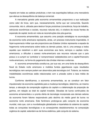 16
impacto em todas as cadeias produtivas; e tem nas exportações bélicas uma mercadoria
que atenua os desequilíbrios da balança comercial.
A mercadoria gerada pela economia armamentista proporciona a sua realização
como valor de troca, sem que, necessariamente, tenha que ser consumida. Quando
consumida, isto é, utilizada para destruir forças produtivas (consciência, força de trabalho,
estruturas econômicas e sociais, recursos naturais etc), é criadora de novas frentes de
expansão de capital, tendo em vista as reconstruções dos pós-guerras.
A economia armamentista, que assumiu uma posição estratégica na acumulação
da economia norte americana representa, ainda, um precioso instrumento imperialista. A
hiper-supremacia militar que ela proporciona aos Estados Unidos representa a espada da
hegemonia norte-americana sobre todos os demais países, isto é, uma ameaça a todos
aqueles que resistirem a abrir suas economias aos bens, serviços e capitais norte-
americanos; a dificultar o acesso norte-americano aos recursos naturais que o país
possui; e a cumprir os ‘contratos’ e ‘compromissos’ estabelecidos com o capital financeiro
norte-americano, na forma do pagamento das dívidas internas e externas.
A economia armamentista constitui-se, por sua vez, em uma fonte de desequilíbrio
fiscal do Estado norte americano e mobiliza fundos gigantescos cujos resultados
tecnológicos nem sempre podem ser absorvidos pela tecnologia civil. Todavia, as maiores
instabilidades econômicas estão relacionadas com a pressão sobre a taxa média de
lucros.
Conforme identificamos, a economia armamentista, ao se constituir em fator
impulsionador da economia capitalista para a mudança tecnológica, determina, ao mesmo
tempo, a elevação da composição orgânica do capital e a deterioração da proporção de
ganhos, em relação ao total do capital investido. Décadas de lucros continuados da
economia armamentista e a pronta oferta de tecnologia incorporada aos demais setores
da economia foram fatores responsáveis pelo declínio da média geral de lucros na
economia norte americana. Este fenômeno prolonga-se pelo conjunto da economia
mundial, visto que, com a mundialização globalizada e imperialista do sistema do capital,
todas as conquistas tecnológicas e os conseqüentes desdobramentos na composição
orgânica do capital, estendem-se de forma sistêmica, pelo conjunto do sistema.
 