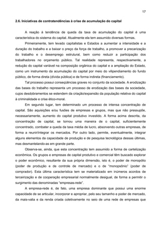 17
2.6. Iniciativas de contratendências à crise de acumulação do capital
A reação à tendência de queda da taxa de acumulação do capital é uma
característica do sistema do capital. Atualmente ela tem assumido diversas formas.
Primeiramente, tem levado capitalistas e Estados a aumentar a intensidade e a
duração do trabalho e a baixar o preço da força de trabalho, a promover a precarização
do trabalho e o desemprego estrutural, bem como reduzir a participação dos
trabalhadores no orçamento público. Tal realidade representa, respectivamente, a
redução do capital variável na composição orgânica do capital e a ampliação do Estado,
como um instrumento da acumulação do capital por meio do vilipendiamento do fundo
público, de forma direta (dívida pública) e de forma indireta (financiamento).
Tal processo possui conseqüências graves no conjunto da sociedade. A erodização
das bases do trabalho representa um processo de erodização das bases da sociedade,
cujos desdobramentos se estendem da criação/expansão da população relativa do capital
à criminalidade e crise ético-moral.
Em segundo lugar, tem determinado um processo de intensa concentração de
capital. São aquisições e/ou fusões de empresas e grupos, mas que não pressupõe,
necessariamente, aumento do capital produtivo investido. A forma acima descrita, da
concentração de capital, se tornou uma maneira de o capital, suficientemente
concentrado, combater a queda da taxa média de lucro, absorvendo outras empresas, de
forma a reunir/integrar os mercados. Por outro lado, permite, eventualmente, integrar
alguns elementos da capacidade de produção e de pesquisa tecnológica dessas últimas,
mas desmantelando-as em grande parte.
Observa-se, ainda, que esta concentração tem assumido a forma de cartelização
econômica. Os grupos e empresas de capital produtivo e comercial têm buscado explorar
o poder econômico, resultante da sua própria dimensão, isto é, o poder de monopólio
(poder de produção e de controle de mercado) e o de “monopsônio” (poder de
comprador). Esta última característica tem se materializado em inúmeros acordos de
terceirização e de cooperação empresarial normalmente desigual, de forma a permitir o
surgimento das denominadas “empresas-rede”.
A empresa-rede é, de fato, uma empresa dominante que possui uma enorme
capacidade de se articular, incorporar e apropriar, pelo seu tamanho e poder de mercado,
da mais-valia e da renda criada coletivamente no seio de uma rede de empresas que
 