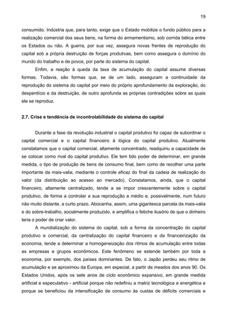 19
consumido. Indústria que, para tanto, exige que o Estado mobilize o fundo público para a
realização comercial dos seus bens, na forma do armamentismo, sob corrida bélica entre
os Estados ou não. A guerra, por sua vez, assegura novas frentes de reprodução do
capital sob a própria destruição de forças produtivas, bem como assegura o domínio do
mundo do trabalho e de povos, por parte do sistema do capital.
Enfim, a reação à queda da taxa de acumulação do capital assume diversas
formas. Todavia, são formas que, se de um lado, asseguram a continuidade da
reprodução do sistema do capital por meio do próprio aprofundamento da exploração, do
desperdício e da destruição, de outro aprofunda as próprias contradições sobre as quais
ele se reproduz.
2.7. Crise e tendência de incontrolabilidade do sistema do capital
Durante a fase da revolução industrial o capital produtivo foi capaz de subordinar o
capital comercial e o capital financeiro à lógica do capital produtivo. Atualmente
constatamos que o capital comercial, altamente concentrado, readquiriu a capacidade de
se colocar como rival do capital produtivo. Ele tem tido poder de determinar, em grande
medida, o tipo de produção de bens de consumo final, bem como de recolher uma parte
importante da mais-valia, mediante o controle eficaz do final da cadeia de realização do
valor (da distribuição ao acesso ao mercado). Constatamos, ainda, que o capital
financeiro, altamente centralizado, tende a se impor crescentemente sobre o capital
produtivo, de forma a controlar a sua reprodução a médio e, possivelmente, num futuro
não muito distante, a curto prazo. Abocanha, assim, uma gigantesca parcela da mais-valia
e do sobre-trabalho, socialmente produzido, e amplifica o fetiche ilusório de que o dinheiro
teria o poder de criar valor.
A mundialização do sistema do capital, sob a forma da concentração do capital
produtivo e comercial, da centralização do capital financeiro e da financeirização da
economia, tende a determinar a homogeneização dos ritmos de acumulação entre todas
as empresas e grupos econômicos. Este fenômeno se estende também por toda a
economia, por exemplo, dos países dominantes. De fato, o Japão perdeu seu ritmo de
acumulação e se aproximou da Europa, em especial, a partir de meados dos anos 90. Os
Estados Unidos, após os sete anos de ciclo econômico expansivo, em grande medida
artificial e especulativo - artificial porque não redefiniu a matriz tecnológica e energética e
porque se beneficiou da intensificação de consumo às custas de déficits comerciais e
 