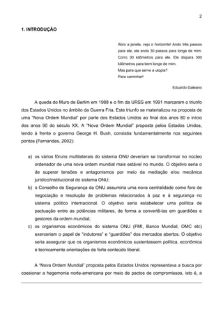 2
1. INTRODUÇÃO
Abro a janela, vejo o horizonte! Ando três passos
para ele, ele anda 30 passos para longe de mim.
Corro 30 kilômetros para ele. Ele dispara 300
kilômetros para bem longe de mim.
Mas para que serve a utopia?
Para caminhar!
Eduardo Galeano
A queda do Muro de Berlim em 1988 e o fim da URSS em 1991 marcaram o triunfo
dos Estados Unidos no âmbito da Guerra Fria. Este triunfo se materializou na proposta de
uma “Nova Ordem Mundial” por parte dos Estados Unidos ao final dos anos 80 e início
dos anos 90 do século XX. A “Nova Ordem Mundial” proposta pelos Estados Unidos,
tendo à frente o governo George H. Bush, consistia fundamentalmente nos seguintes
pontos (Fernandes, 2002):
a) os vários fóruns multilaterais do sistema ONU deveriam se transformar no núcleo
ordenador de uma nova ordem mundial mais estável no mundo. O objetivo seria o
de superar tensões e antagonismos por meio da mediação e/ou mecânica
jurídico/institucional do sistema ONU;
b) o Conselho de Segurança da ONU assumiria uma nova centralidade como foro de
negociação e resolução de problemas relacionados à paz e à segurança no
sistema político internacional. O objetivo seria estabelecer uma política de
pactuação entre as potências militares, de forma a convertê-las em guardiões e
gestores da ordem mundial;
c) os organismos econômicos do sistema ONU (FMI, Banco Mundial, OMC etc)
exerceriam o papel de “indutores” e “guardiões” dos mercados abertos. O objetivo
seria assegurar que os organismos econômicos sustentassem política, econômica
e tecnicamente orientações de forte conteúdo liberal.
A “Nova Ordem Mundial” proposta pelos Estados Unidos representava a busca por
coesionar a hegemonia norte-americana por meio de pactos de compromissos, isto é, a
 