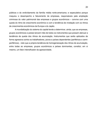 20
públicos e do endividamento da família média norte-americana; e especulativo porque
maquiou o desempenho e faturamento de empresas, responsáveis pela ampliação
criminosa do valor patrimonial das empresas e grupos econômicos – convive com uma
queda do ritmo de crescimento econômico e com a tendência de nivelação com os ritmos
de crescimentos econômicos da Europa e do Japão.
A mundialização do sistema do capital tende a determinar, ainda, que as empresas,
grupos econômicos e países lancem mão de todos os instrumentos que possam atenuar a
tendência de queda dos ritmos de acumulação. Instrumentos que serão aplicados de
forma agressiva contra os trabalhadores, povos e países dependentes (periféricos e semi-
periféricos), visto que a própria tendência de homogeneização dos ritmos de acumulação,
entre todas as empresas, grupos econômicos e países dominantes, constitui, em si
mesmo, um fator intensificador da agressividade.
 